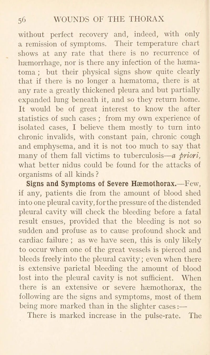 without perfect recovery and, indeed, with only a remission of symptoms. Their temperature chart shows at any rate that there is no recurrence of haemorrhage, nor is there any infection of the haema- toma ; but their physical signs show quite clearly that if there is no longer a haematoma, there is at any rate a greatly thickened pleura and but partially expanded lung beneath it, and so they return home. It would be of great interest to know the after statistics of such cases ; from my own experience of isolated cases, I believe them mostly to turn into chronic invalids, with constant pain, chronic cough and emphysema, and it is not too much to say that many of them fall victims to tuberculosis—a priori, what better nidus could be found for the attacks of organisms of all kinds ? Signs and Symptoms of Severe Haemothorax.—Few, if any, patients die from the amount of blood shed into one pleural cavity, for the pressure of the distended pleural cavity will check the bleeding before a fatal result ensues, provided that the bleeding is not so sudden and profuse as to cause profound shock and cardiac failure ; as we have seen, this is only likely to occur when one of the great vessels is pierced and bleeds freely into the pleural cavity; even when there is extensive parietal bleeding the amount of blood lost into the pleural cavity is not sufficient. When there is an extensive or severe haemothorax, the following are the signs and symptoms, most of them being more marked than in the slighter cases:— There is marked increase in the pulse-rate. The