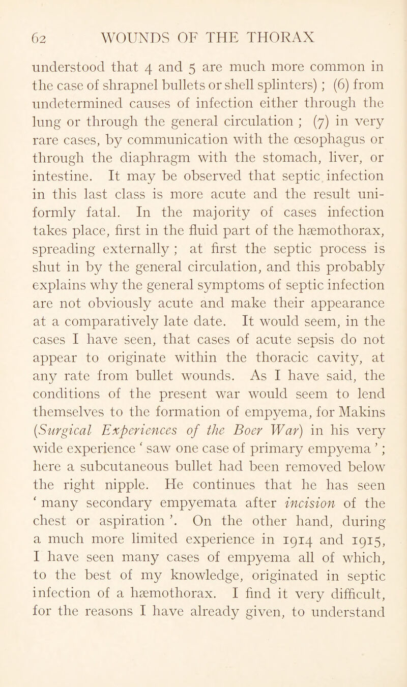 understood that 4 and 5 are much more common in the case of shrapnel bullets or shell splinters) ; (6) from undetermined causes of infection either through the lung or through the general circulation ; (7) in very rare cases, by communication with the oesophagus or through the diaphragm with the stomach, liver, or intestine. It may be observed that septic infection in this last class is more acute and the result uni¬ formly fatal. In the majority of cases infection takes place, first in the fluid part of the haemothorax, spreading externally ; at first the septic process is shut in by the general circulation, and this probably explains why the general symptoms of septic infection are not obviously acute and make their appearance at a comparatively late date. It would seem, in the cases I have seen, that cases of acute sepsis do not appear to originate within the thoracic cavity, at any rate from bullet wounds. As I have said, the conditions of the present war would seem to lend themselves to the formation of empyema, for Makins (Surgical Experiences of the Boer War) in his very wide experience ‘ saw one case of primary empyema ’; here a subcutaneous bullet had been removed below the right nipple. He continues that he has seen ‘ many secondary empyemata after incision of the chest or aspiration ’. On the other hand, during a much more limited experience in 1914 and 1915, I have seen many cases of empyema all of which, to the best of my knowledge, originated in septic infection of a haemothorax. I find it very difficult, for the reasons I have already given, to understand