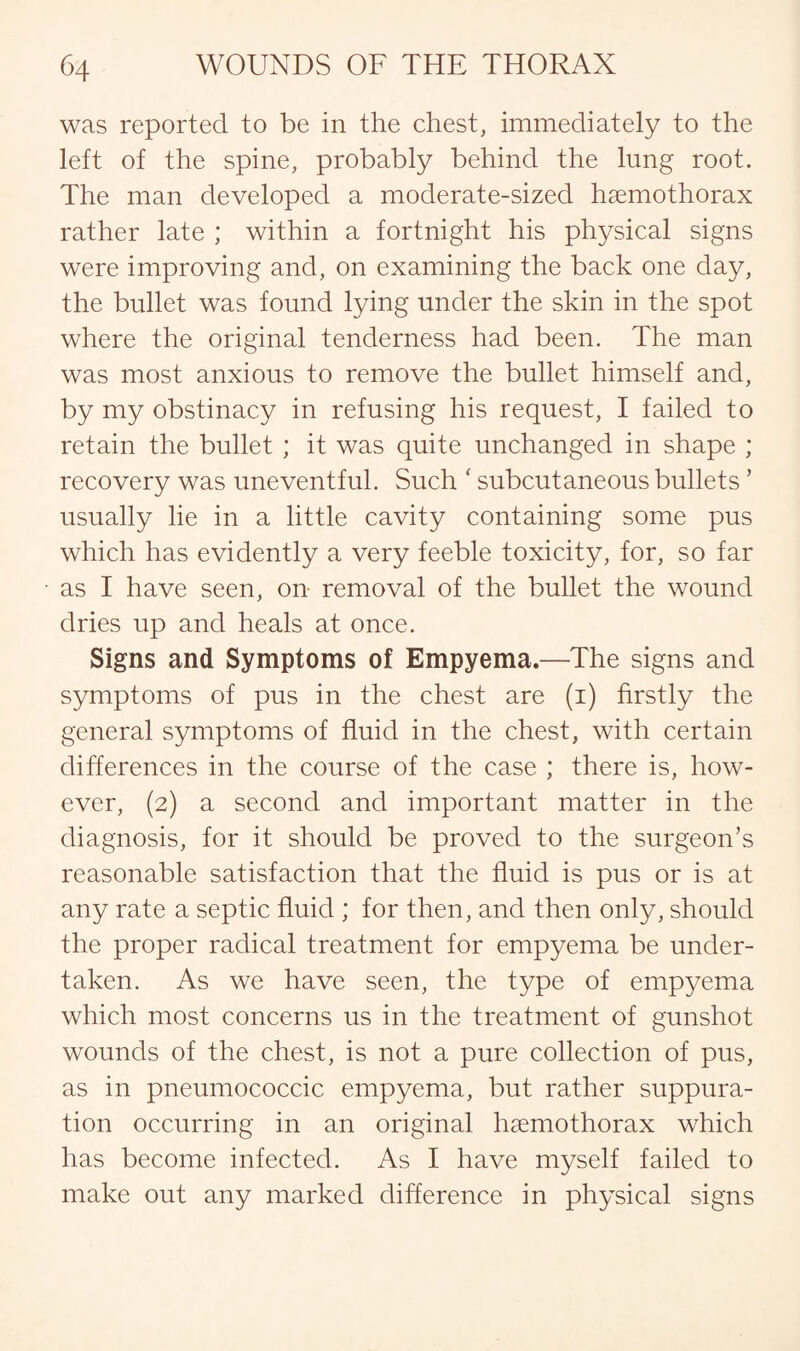 was reported to be in the chest, immediately to the left of the spine, probably behind the lung root. The man developed a moderate-sized hsemothorax rather late ; within a fortnight his physical signs were improving and, on examining the back one day, the bullet was found lying under the skin in the spot where the original tenderness had been. The man was most anxious to remove the bullet himself and, by my obstinacy in refusing his request, I failed to retain the bullet ; it was quite unchanged in shape ; recovery was uneventful. Such ‘ subcutaneous bullets ’ usually lie in a little cavity containing some pus which has evidently a very feeble toxicity, for, so far as I have seen, on removal of the bullet the wound dries up and heals at once. Signs and Symptoms of Empyema.—The signs and symptoms of pus in the chest are (i) firstly the general symptoms of fluid in the chest, with certain differences in the course of the case ; there is, how¬ ever, (2) a second and important matter in the diagnosis, for it should be proved to the surgeon’s reasonable satisfaction that the fluid is pus or is at any rate a septic fluid ; for then, and then only, should the proper radical treatment for empyema be under¬ taken. As we have seen, the type of empyema which most concerns us in the treatment of gunshot wounds of the chest, is not a pure collection of pus, as in pneumococcic empyema, but rather suppura¬ tion occurring in an original haemothorax which has become infected. As I have myself failed to make out any marked difference in physical signs