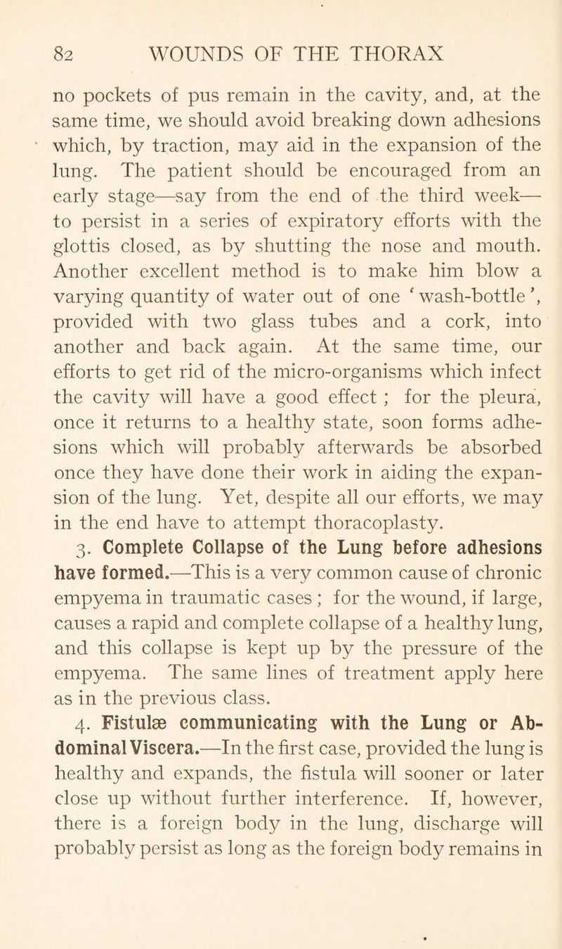 no pockets of pus remain in the cavity, and, at the same time, we should avoid breaking down adhesions which, by traction, may aid in the expansion of the lung. The patient should be encouraged from an early stage—say from the end of the third week— to persist in a series of expiratory efforts with the glottis closed, as by shutting the nose and mouth. Another excellent method is to make him blow a varying quantity of water out of one 'wash-bottle’, provided with two glass tubes and a cork, into another and back again. At the same time, our efforts to get rid of the micro-organisms which infect the cavity will have a good effect; for the pleura, once it returns to a healthy state, soon forms adhe¬ sions which will probably afterwards be absorbed once they have done their work in aiding the expan¬ sion of the lung. Yet, despite all our efforts, we may in the end have to attempt thoracoplasty. 3. Complete Collapse of the Lung before adhesions have formed.—This is a very common cause of chronic empyema in traumatic cases ; for the wound, if large, causes a rapid and complete collapse of a healthy lung, and this collapse is kept up by the pressure of the empyema. The same lines of treatment apply here as in the previous class. 4. Fistulae communicating with the Lung or Ab¬ dominal Viscera.—In the first case, provided the lung is healthy and expands, the fistula will sooner or later close up without further interference. If, however, there is a foreign body in the lung, discharge will probably persist as long as the foreign body remains in