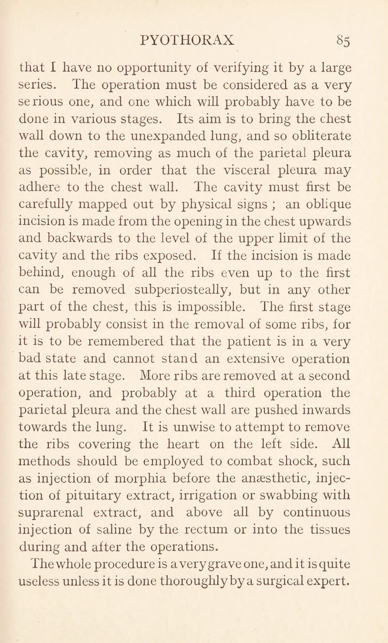 that I have no opportunity of verifying it by a large series. The operation must be considered as a very serious one, and one which will probably have to be done in various stages. Its aim is to bring the chest wall down to the unexpanded lung, and so obliterate the cavity, removing as much of the parietal pleura as possible, in order that the visceral pleura may adhere to the chest wall. The cavity must first be carefully mapped out by physical signs ; an oblique incision is made from the opening in the chest upwards and backwards to the level of the upper limit of the cavity and the ribs exposed. If the incision is made behind, enough of all the ribs even up to the first can be removed subperiosteally, but in any other part of the chest, this is impossible. The first stage will probably consist in the removal of some ribs, for it is to be remembered that the patient is in a very bad state and cannot stand an extensive operation at this late stage. More ribs are removed at a second operation, and probably at a third operation the parietal pleura and the chest wall are pushed inwards towards the lung. It is unwise to attempt to remove the ribs covering the heart on the left side. All methods should be employed to combat shock, such as injection of morphia before the anaesthetic, injec¬ tion of pituitary extract, irrigation or swabbing with suprarenal extract, and above all by continuous injection of saline by the rectum or into the tissues during and after the operations. The whole procedure is a very grave one, and it is quite useless unless it is done thoroughly by a surgical expert.