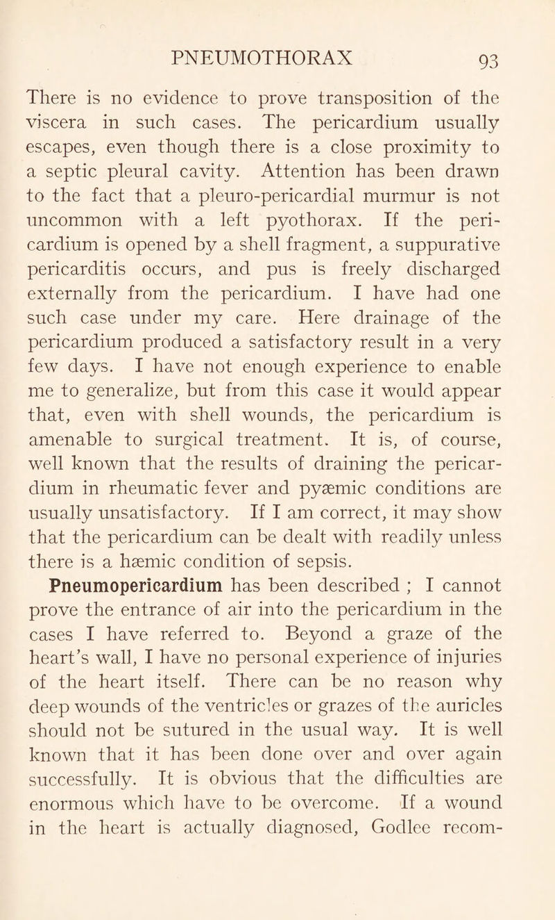 There is no evidence to prove transposition of the viscera in such cases. The pericardium usually escapes, even though there is a close proximity to a septic pleural cavity. Attention has been drawn to the fact that a pleuro-pericardial murmur is not uncommon with a left pyothorax. If the peri¬ cardium is opened by a shell fragment, a suppurative pericarditis occurs, and pus is freely discharged externally from the pericardium. I have had one such case under my care. Here drainage of the pericardium produced a satisfactory result in a very few days. I have not enough experience to enable me to generalize, but from this case it would appear that, even with shell wounds, the pericardium is amenable to surgical treatment. It is, of course, well known that the results of draining the pericar¬ dium in rheumatic fever and pyaemic conditions are usually unsatisfactory. If I am correct, it may show that the pericardium can be dealt with readily unless there is a haemic condition of sepsis. Pneumopericardium has been described ; I cannot prove the entrance of air into the pericardium in the cases I have referred to. Beyond a graze of the heart’s wall, I have no personal experience of injuries of the heart itself. There can be no reason why deep wounds of the ventricles or grazes of the auricles should not be sutured in the usual way. It is well known that it has been done over and over again successfully. It is obvious that the difficulties are enormous which have to be overcome. If a wound in the heart is actually diagnosed, Godlee recom-