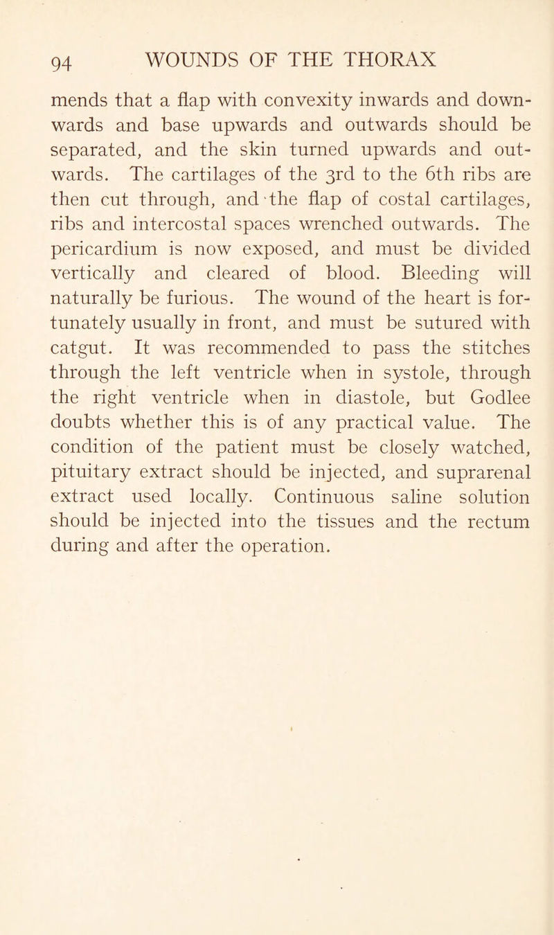 mends that a flap with convexity inwards and down¬ wards and base upwards and outwards should be separated, and the skin turned upwards and out¬ wards. The cartilages of the 3rd to the 6th ribs are then cut through, and the flap of costal cartilages, ribs and intercostal spaces wrenched outwards. The pericardium is now exposed, and must be divided vertically and cleared of blood. Bleeding will naturally be furious. The wound of the heart is for¬ tunately usually in front, and must be sutured with catgut. It was recommended to pass the stitches through the left ventricle when in systole, through the right ventricle when in diastole, but Godlee doubts whether this is of any practical value. The condition of the patient must be closely watched, pituitary extract should be injected, and suprarenal extract used locally. Continuous saline solution should be injected into the tissues and the rectum during and after the operation.