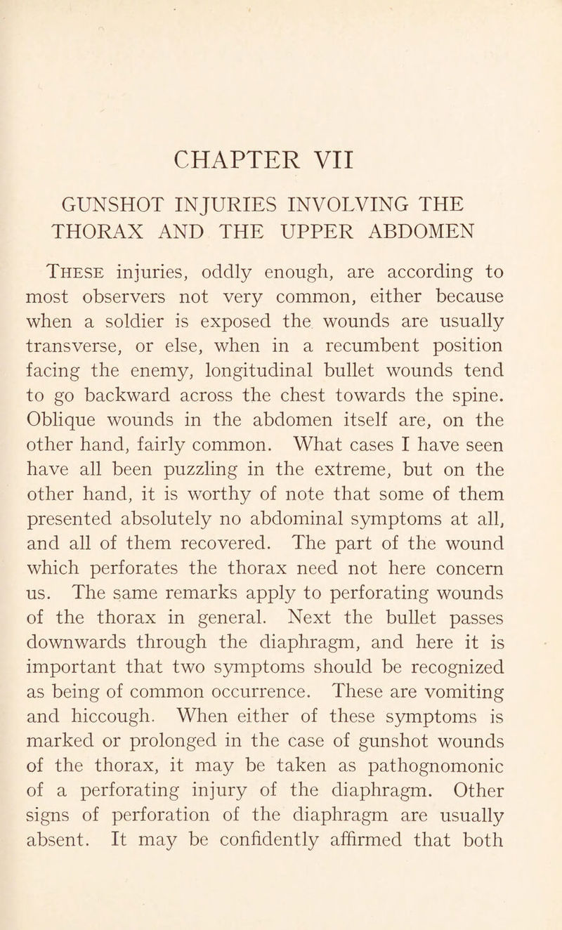 CHAPTER VII GUNSHOT INJURIES INVOLVING THE THORAX AND THE UPPER ABDOMEN These injuries, oddly enough, are according to most observers not very common, either because when a soldier is exposed the wounds are usually transverse, or else, when in a recumbent position facing the enemy, longitudinal bullet wounds tend to go backward across the chest towards the spine. Oblique wounds in the abdomen itself are, on the other hand, fairly common. What cases I have seen have all been puzzling in the extreme, but on the other hand, it is worthy of note that some of them presented absolutely no abdominal symptoms at all, and all of them recovered. The part of the wound which perforates the thorax need not here concern us. The same remarks apply to perforating wounds of the thorax in general. Next the bullet passes downwards through the diaphragm, and here it is important that two symptoms should be recognized as being of common occurrence. These are vomiting and hiccough. When either of these symptoms is marked or prolonged in the case of gunshot wounds of the thorax, it may be taken as pathognomonic of a perforating injury of the diaphragm. Other signs of perforation of the diaphragm are usually absent. It may be confidently affirmed that both