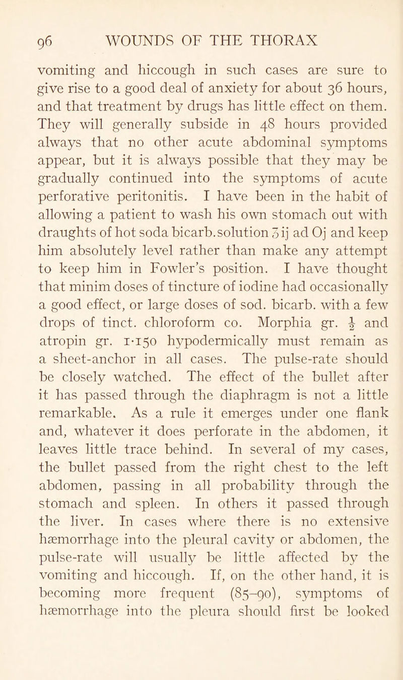 vomiting and hiccough in such cases are sure to give rise to a good deal of anxiety for about 36 hours, and that treatment by drugs has little effect on them. They will generally subside in 48 hours provided always that no other acute abdominal symptoms appear, but it is always possible that they may be gradually continued into the symptoms of acute perforative peritonitis. I have been in the habit of allowing a patient to wash his own stomach out with draughts of hot soda bicarb, solution 3 ij ad Oj and keep him absolutely level rather than make any attempt to keep him in Fowler’s position. I have thought that minim doses of tincture of iodine had occasionally a good effect, or large doses of sod. bicarb, with a few drops of tinct. chloroform co. Morphia gr. and atropin gr. 1*150 hypodermically must remain as a sheet-anchor in all cases. The pulse-rate should be closely watched. The effect of the bullet after it has passed through the diaphragm is not a little remarkable. As a rule it emerges under one flank and, whatever it does perforate in the abdomen, it leaves little trace behind. In several of my cases, the bullet passed from the right chest to the left abdomen, passing in all probability through the stomach and spleen. In others it passed through the liver. In cases where there is no extensive haemorrhage into the pleural cavity or abdomen, the pulse-rate will usually be little affected by the vomiting and hiccough. If, on the other hand, it is becoming more frequent (85-90), symptoms of haemorrhage into the pleura should first be looked