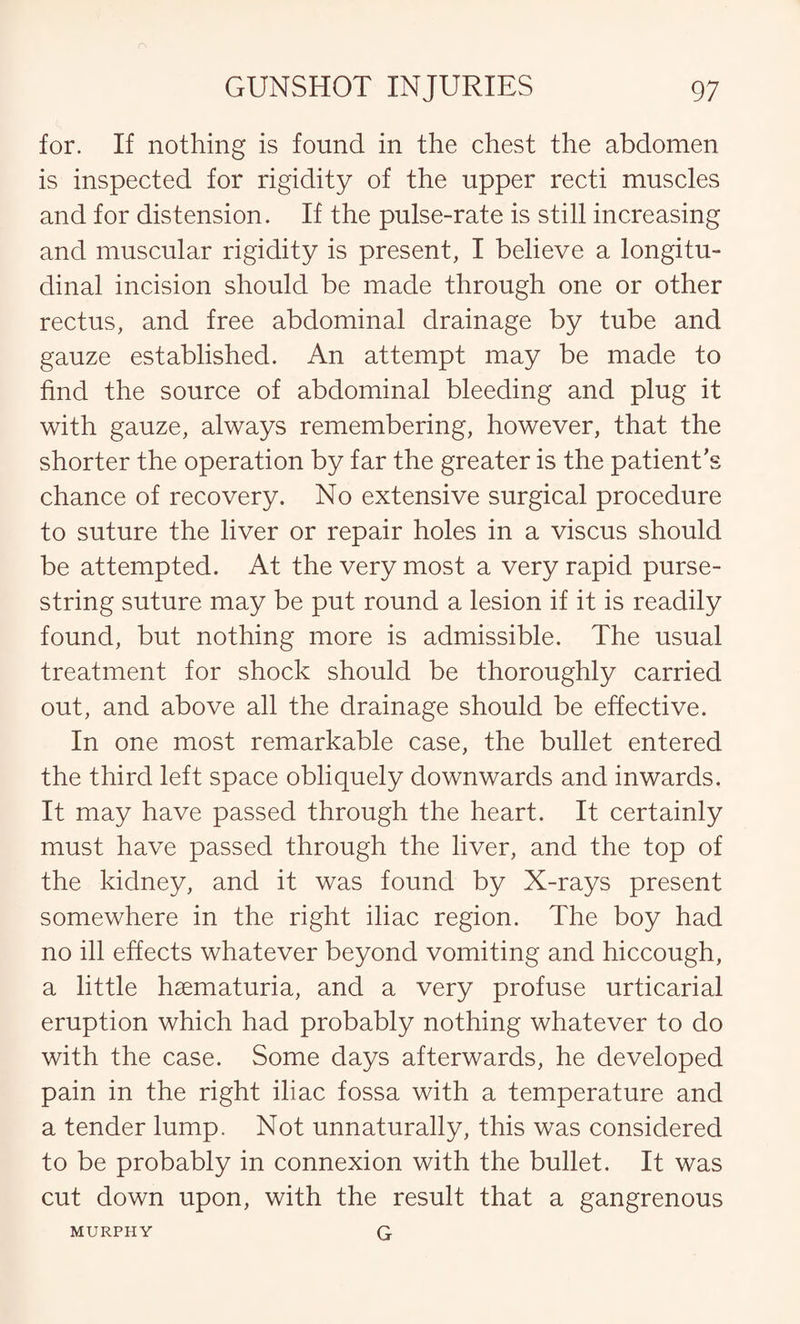 for. If nothing is found in the chest the abdomen is inspected for rigidity of the upper recti muscles and for distension. If the pulse-rate is still increasing and muscular rigidity is present, I believe a longitu¬ dinal incision should be made through one or other rectus, and free abdominal drainage by tube and gauze established. An attempt may be made to find the source of abdominal bleeding and plug it with gauze, always remembering, however, that the shorter the operation by far the greater is the patient’s chance of recovery. No extensive surgical procedure to suture the liver or repair holes in a viscus should be attempted. At the very most a very rapid purse¬ string suture may be put round a lesion if it is readily found, but nothing more is admissible. The usual treatment for shock should be thoroughly carried out, and above all the drainage should be effective. In one most remarkable case, the bullet entered the third left space obliquely downwards and inwards. It may have passed through the heart. It certainly must have passed through the liver, and the top of the kidney, and it was found by X-rays present somewhere in the right iliac region. The boy had no ill effects whatever beyond vomiting and hiccough, a little hsematuria, and a very profuse urticarial eruption which had probably nothing whatever to do with the case. Some days afterwards, he developed pain in the right iliac fossa with a temperature and a tender lump. Not unnaturally, this was considered to be probably in connexion with the bullet. It was cut down upon, with the result that a gangrenous G MURPHY