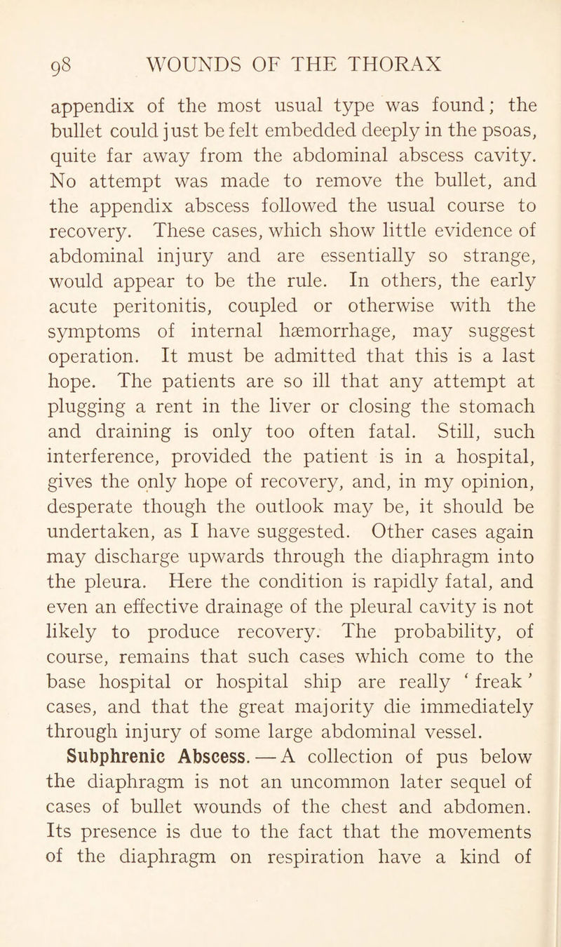 appendix of the most usual type was found; the bullet could just be felt embedded deeply in the psoas, quite far away from the abdominal abscess cavity. No attempt was made to remove the bullet, and the appendix abscess followed the usual course to recovery. These cases, which show little evidence of abdominal injury and are essentially so strange, would appear to be the rule. In others, the early acute peritonitis, coupled or otherwise with the symptoms of internal haemorrhage, may suggest operation. It must be admitted that this is a last hope. The patients are so ill that any attempt at plugging a rent in the liver or closing the stomach and draining is only too often fatal. Still, such interference, provided the patient is in a hospital, gives the only hope of recovery, and, in my opinion, desperate though the outlook may be, it should be undertaken, as I have suggested. Other cases again may discharge upwards through the diaphragm into the pleura. Here the condition is rapidly fatal, and even an effective drainage of the pleural cavity is not likely to produce recovery. The probability, of course, remains that such cases which come to the base hospital or hospital ship are really ‘ freak' cases, and that the great majority die immediately through injury of some large abdominal vessel. Subphrenic Abscess. — A collection of pus below the diaphragm is not an uncommon later sequel of cases of bullet wounds of the chest and abdomen. Its presence is due to the fact that the movements of the diaphragm on respiration have a kind of