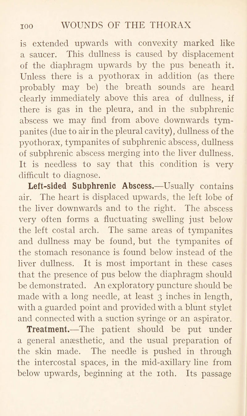 is extended upwards with convexity marked like a saucer. This dullness is caused by displacement of the diaphragm upwards by the pus beneath it. Unless there is a pyothorax in addition (as there probably may be) the breath sounds are heard clearly immediately above this area of dullness, if there is gas in the pleura, and in the subphrenic abscess we may find from above downwards tym¬ panites (due to air in the pleural cavity), dullness of the pyothorax, tympanites of subphrenic abscess, dullness of subphrenic abscess merging into the liver dullness. It is needless to say that this condition is very difficult to diagnose. Left-sided Subphrenic Abscess.—Usually contains air. The heart is displaced upwards, the left lobe of the liver downwards and to the right. The abscess very often forms a fluctuating swelling just below the left costal arch. The same areas of tympanites and dullness may be found, but the tympanites of the stomach resonance is found below instead of the liver dullness. It is most important in these cases that the presence of pus below the diaphragm should be demonstrated. An exploratory puncture should be made with a long needle, at least 3 inches in length, with a guarded point and provided with a blunt stylet and connected with a suction syringe or an aspirator. Treatment.—The patient should be put under a general anaesthetic, and the usual preparation of the skin made. The needle is pushed in through the intercostal spaces, in the mid-axillary line from below upwards, beginning at the 10th. Its passage