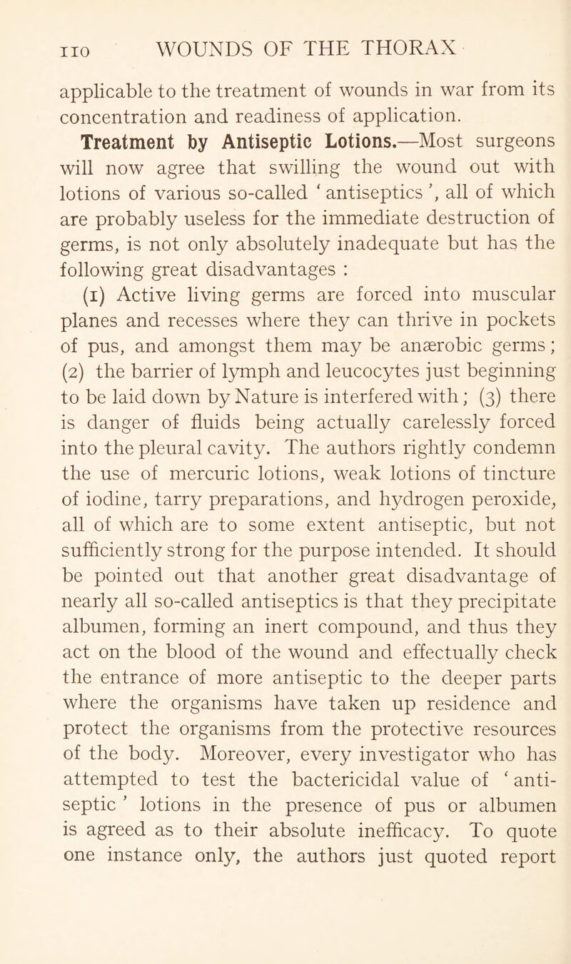 applicable to the treatment of wounds in war from its concentration and readiness of application. Treatment by Antiseptic Lotions.—Most surgeons will now agree that swilling the wound out with lotions of various so-called * antiseptics all of which are probably useless for the immediate destruction of germs, is not only absolutely inadequate but has the following great disadvantages : (i) Active living germs are forced into muscular planes and recesses where they can thrive in pockets of pus, and amongst them may be anaerobic germs; (2) the barrier of lymph and leucocytes just beginning to be laid down by Nature is interfered with; (3) there is danger of fluids being actually carelessly forced into the pleural cavity. The authors rightly condemn the use of mercuric lotions, weak lotions of tincture of iodine, tarry preparations, and hydrogen peroxide, all of which are to some extent antiseptic, but not sufficiently strong for the purpose intended. It should be pointed out that another great disadvantage of nearly all so-called antiseptics is that they precipitate albumen, forming an inert compound, and thus they act on the blood of the wound and effectually check the entrance of more antiseptic to the deeper parts where the organisms have taken up residence and protect the organisms from the protective resources of the body. Moreover, every investigator who has attempted to test the bactericidal value of ‘ anti¬ septic ' lotions in the presence of pus or albumen is agreed as to their absolute inefhcacy. To quote one instance only, the authors just quoted report