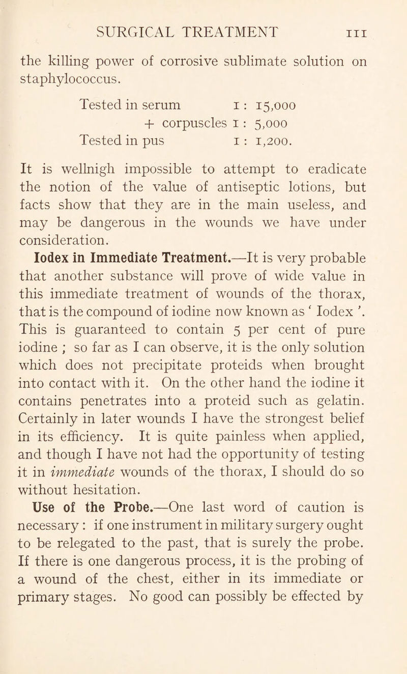the killing power of corrosive sublimate solution on staphylococcus. Tested in serum i: 15,000 + corpuscles 1 : 5,000 Tested in pus 1: 1,200. It is wellnigh impossible to attempt to eradicate the notion of the value of antiseptic lotions, but facts show that they are in the main useless, and may be dangerous in the wounds we have under consideration. Iodex in Immediate Treatment.—It is very probable that another substance will prove of wide value in this immediate treatment of wounds of the thorax, that is the compound of iodine now known as ‘ Iodex \ This is guaranteed to contain 5 per cent of pure iodine ; so far as I can observe, it is the only solution which does not precipitate proteids when brought into contact with it. On the other hand the iodine it contains penetrates into a proteid such as gelatin. Certainly in later wounds I have the strongest belief in its efficiency. It is quite painless when applied, and though I have not had the opportunity of testing it in immediate wounds of the thorax, I should do so without hesitation. Use of the Probe.—One last word of caution is necessary : if one instrument in military surgery ought to be relegated to the past, that is surely the probe. If there is one dangerous process, it is the probing of a wound of the chest, either in its immediate or primary stages. No good can possibly be effected by