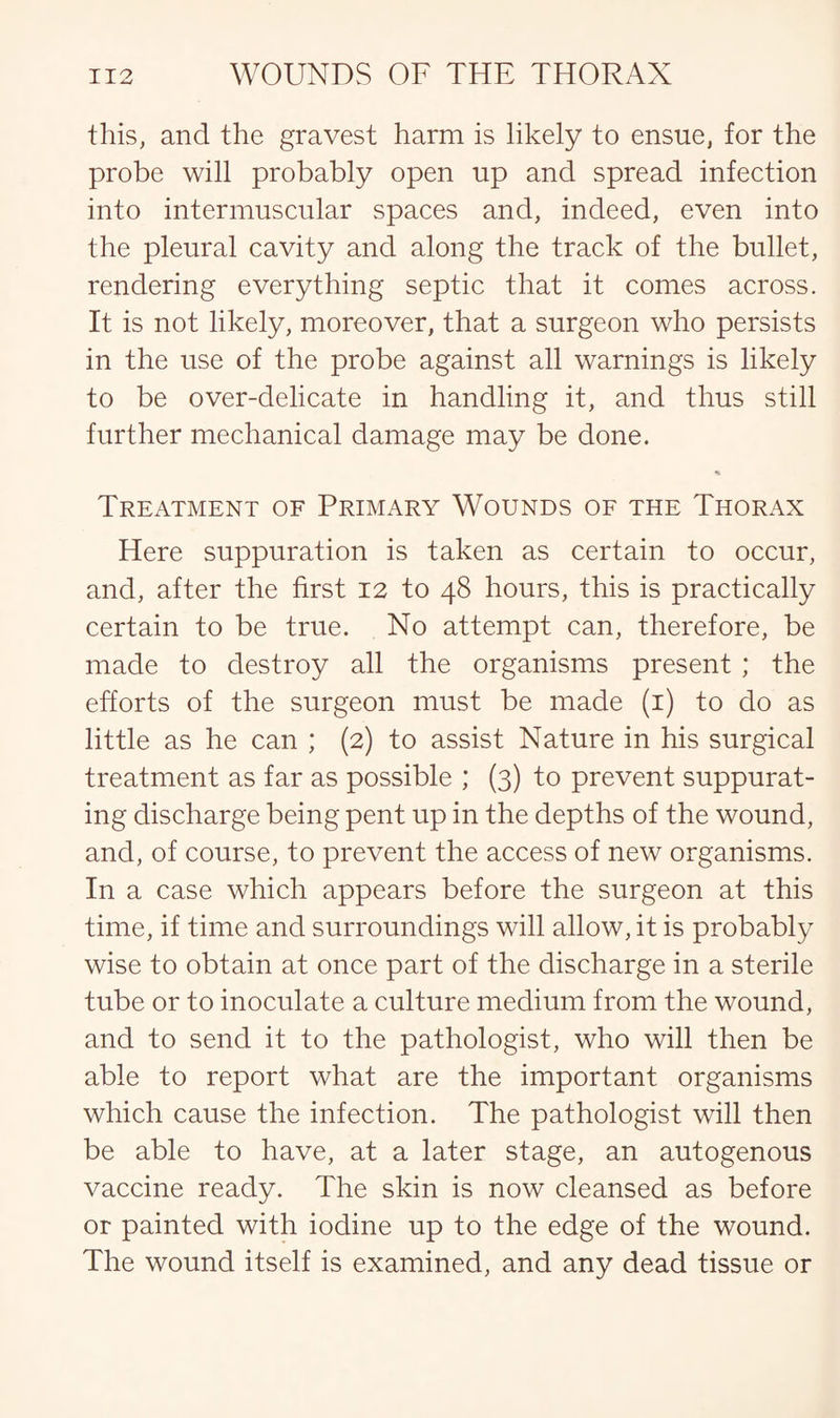 this, and the gravest harm is likely to ensue, for the probe will probably open up and spread infection into intermuscular spaces and, indeed, even into the pleural cavity and along the track of the bullet, rendering everything septic that it comes across. It is not likely, moreover, that a surgeon who persists in the use of the probe against all warnings is likely to be over-delicate in handling it, and thus still further mechanical damage may be done. Treatment of Primary Wounds of the Thorax Here suppuration is taken as certain to occur, and, after the first 12 to 48 hours, this is practically certain to be true. No attempt can, therefore, be made to destroy all the organisms present ; the efforts of the surgeon must be made (1) to do as little as he can ; (2) to assist Nature in his surgical treatment as far as possible ; (3) to prevent suppurat¬ ing discharge being pent up in the depths of the wound, and, of course, to prevent the access of new organisms. In a case which appears before the surgeon at this time, if time and surroundings will allow, it is probably wise to obtain at once part of the discharge in a sterile tube or to inoculate a culture medium from the wound, and to send it to the pathologist, who will then be able to report what are the important organisms which cause the infection. The pathologist will then be able to have, at a later stage, an autogenous vaccine ready. The skin is now cleansed as before or painted with iodine up to the edge of the wound. The wound itself is examined, and any dead tissue or