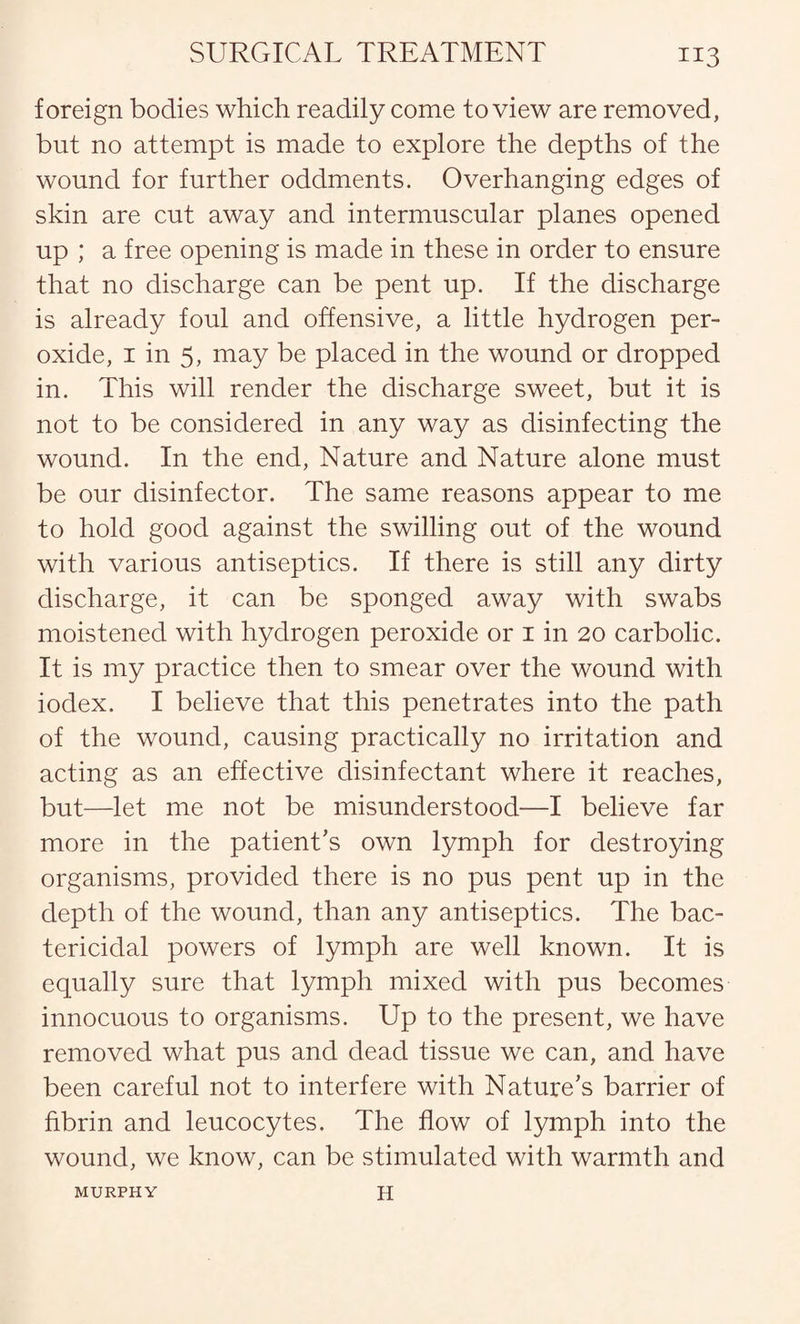 foreign bodies which readily come to view are removed, but no attempt is made to explore the depths of the wound for further oddments. Overhanging edges of skin are cut away and intermuscular planes opened up ; a free opening is made in these in order to ensure that no discharge can be pent up. If the discharge is already foul and offensive, a little hydrogen per¬ oxide, 1 in 5, may be placed in the wound or dropped in. This will render the discharge sweet, but it is not to be considered in any way as disinfecting the wound. In the end, Nature and Nature alone must be our disinfector. The same reasons appear to me to hold good against the swilling out of the wound with various antiseptics. If there is still any dirty discharge, it can be sponged away with swabs moistened with hydrogen peroxide or 1 in 20 carbolic. It is my practice then to smear over the wound with iodex. I believe that this penetrates into the path of the wound, causing practically no irritation and acting as an effective disinfectant where it reaches, but—let me not be misunderstood—I believe far more in the patient’s own lymph for destroying organisms, provided there is no pus pent up in the depth of the wound, than any antiseptics. The bac¬ tericidal powers of lymph are well known. It is equally sure that lymph mixed with pus becomes innocuous to organisms. Up to the present, we have removed what pus and dead tissue we can, and have been careful not to interfere with Nature’s barrier of fibrin and leucocytes. The flow of lymph into the wound, we know, can be stimulated with warmth and MURPHY H