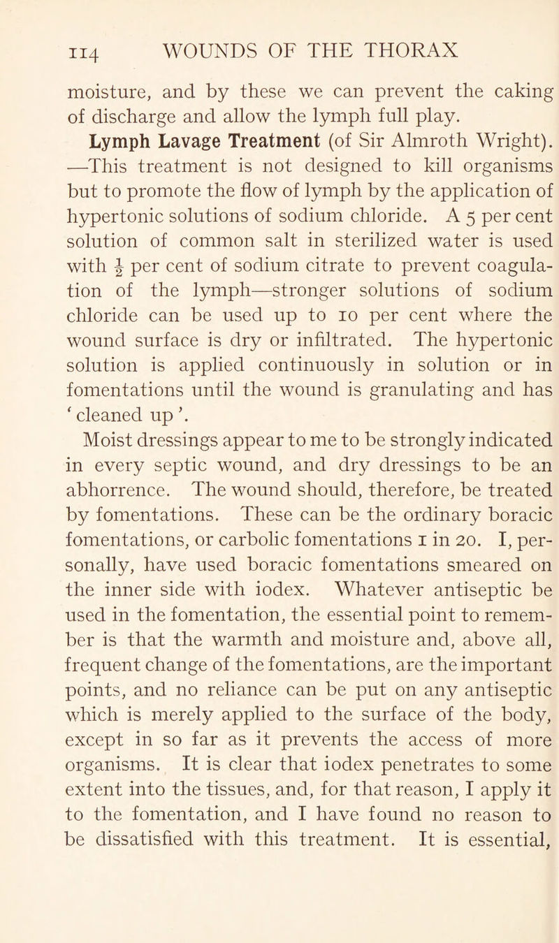 moisture, and by these we can prevent the caking of discharge and allow the lymph full play. Lymph Lavage Treatment (of Sir Almroth Wright). —This treatment is not designed to kill organisms but to promote the flow of lymph by the application of hypertonic solutions of sodium chloride. A 5 per cent solution of common salt in sterilized water is used with \ per cent of sodium citrate to prevent coagula¬ tion of the lymph—stronger solutions of sodium chloride can be used up to 10 per cent where the wound surface is dry or infiltrated. The hypertonic solution is applied continuously in solution or in fomentations until the wound is granulating and has ' cleaned up \ Moist dressings appear to me to be strongly indicated in every septic wound, and dry dressings to be an abhorrence. The wound should, therefore, be treated by fomentations. These can be the ordinary boracic fomentations, or carbolic fomentations 1 in 20. I, per¬ sonally, have used boracic fomentations smeared on the inner side with iodex. Whatever antiseptic be used in the fomentation, the essential point to remem¬ ber is that the warmth and moisture and, above all, frequent change of the fomentations, are the important points, and no reliance can be put on any antiseptic which is merely applied to the surface of the body, except in so far as it prevents the access of more organisms. It is clear that iodex penetrates to some extent into the tissues, and, for that reason, I apply it to the fomentation, and I have found no reason to be dissatisfied with this treatment. It is essential,