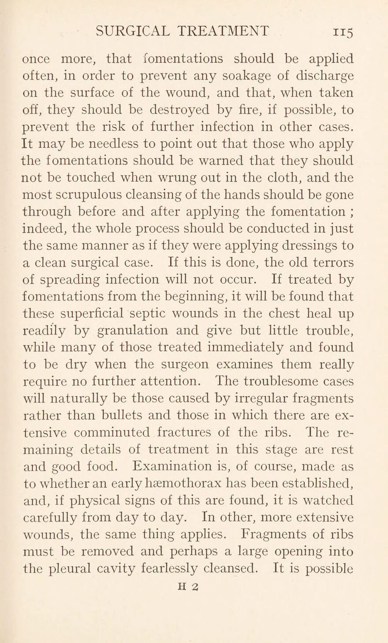 once more, that fomentations should be applied often, in order to prevent any soakage of discharge on the surface of the wound, and that, when taken off, they should be destroyed by fire, if possible, to prevent the risk of further infection in other cases. It may be needless to point out that those who apply the fomentations should be warned that they should not be touched when wrung out in the cloth, and the most scrupulous cleansing of the hands should be gone through before and after applying the fomentation ; indeed, the whole process should be conducted in just the same manner as if they were applying dressings to a clean surgical case. If this is done, the old terrors of spreading infection will not occur. If treated by fomentations from the beginning, it will be found that these superficial septic wounds in the chest heal up readily by granulation and give but little trouble, while many of those treated immediately and found to be dry when the surgeon examines them really require no further attention. The troublesome cases will naturally be those caused by irregular fragments rather than bullets and those in which there are ex¬ tensive comminuted fractures of the ribs. The re¬ maining details of treatment in this stage are rest and good food. Examination is, of course, made as to whether an early haemothorax has been established, and, if physical signs of this are found, it is watched carefully from day to day. In other, more extensive wounds, the same thing applies. Fragments of ribs must be removed and perhaps a large opening into the pleural cavity fearlessly cleansed. It is possible H 2