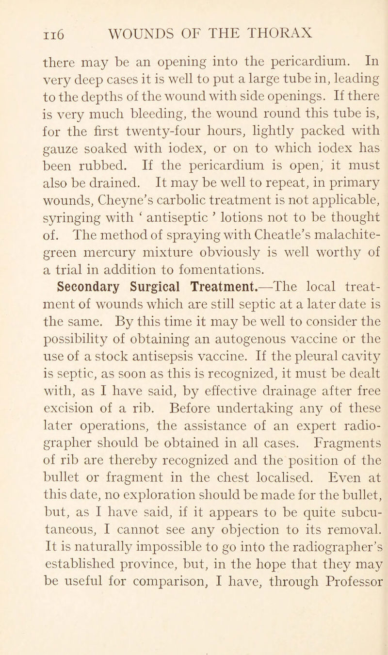 there may be an opening into the pericardium. In very deep cases it is well to put a large tube in, leading to the depths of the wound with side openings. If there is very much bleeding, the wound round this tube is, for the first twenty-four hours, lightly packed with gauze soaked with iodex, or on to which iodex has been rubbed. If the pericardium is open, it must also be drained. It may be well to repeat, in primary wounds, Cheyne’s carbolic treatment is not applicable, syringing with ‘ antiseptic * lotions not to be thought of. The method of spraying with Cheatle’s malachite- green mercury mixture obviously is well worthy of a trial in addition to fomentations. Secondary Surgical Treatment.—The local treat¬ ment of wounds which are still septic at a later date is the same. By this time it may be well to consider the possibility of obtaining an autogenous vaccine or the use of a stock antisepsis vaccine. If the pleural cavity is septic, as soon as this is recognized, it must be dealt with, as I have said, by effective drainage after free excision of a rib. Before undertaking any of these later operations, the assistance of an expert radio¬ grapher should be obtained in all cases. Fragments of rib are thereby recognized and the position of the bullet or fragment in the chest localised. Even at this date, no exploration should be made for the bullet, but, as I have said, if it appears to be quite subcu¬ taneous, I cannot see any objection to its removal. It is naturally impossible to go into the radiographer’s established province, but, in the hope that they may be useful for comparison, I have, through Professor