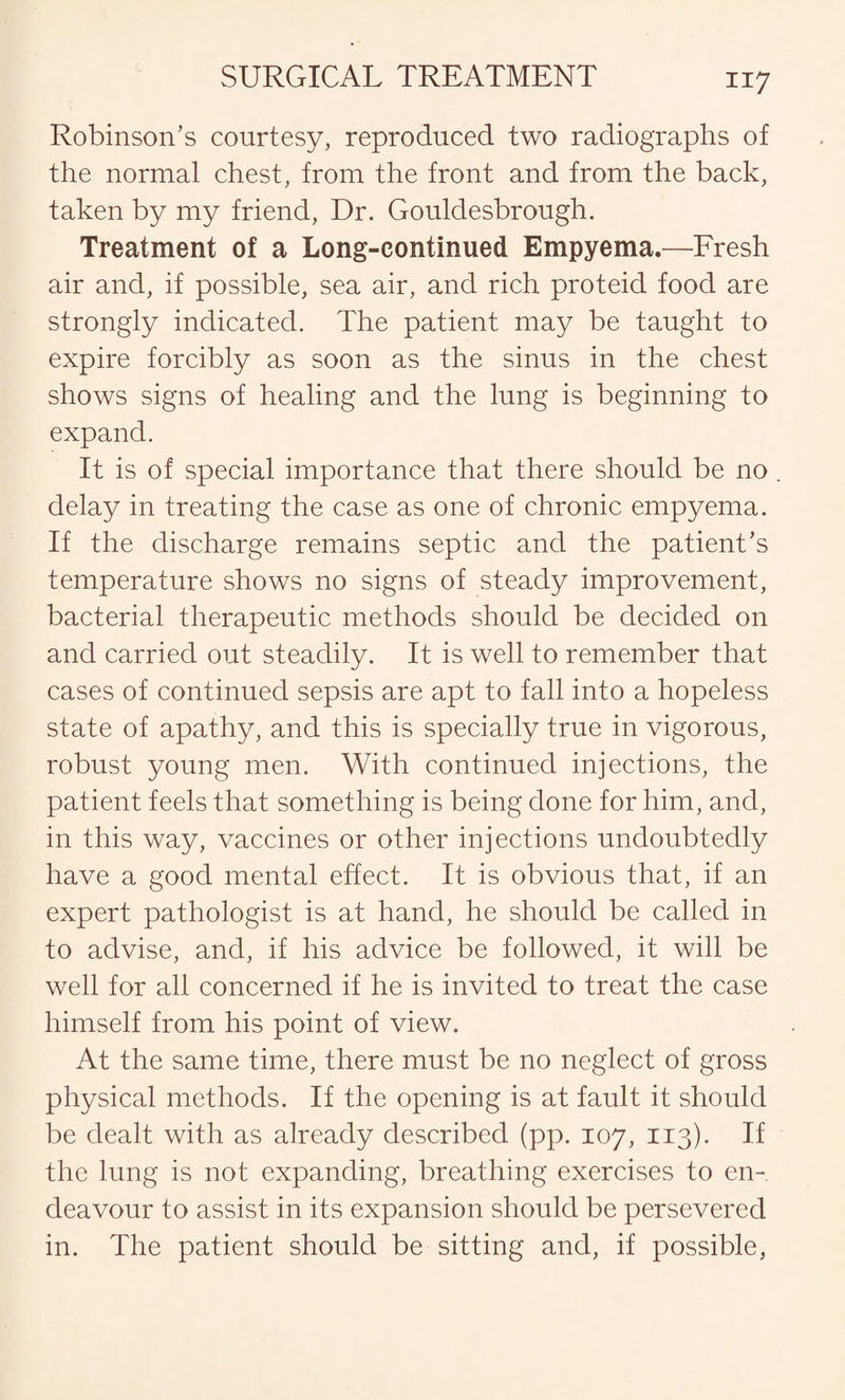 Robinson’s courtesy, reproduced two radiographs of the normal chest, from the front and from the back, taken by my friend, Dr. Gouldesbrough. Treatment of a Long-continued Empyema.—Fresh air and, if possible, sea air, and rich proteid food are strongly indicated. The patient may be taught to expire forcibly as soon as the sinus in the chest shows signs of healing and the lung is beginning to expand. It is of special importance that there should be no . delay in treating the case as one of chronic empyema. If the discharge remains septic and the patient’s temperature shows no signs of steady improvement, bacterial therapeutic methods should be decided on and carried out steadily. It is well to remember that cases of continued sepsis are apt to fall into a hopeless state of apathy, and this is specially true in vigorous, robust young men. With continued injections, the patient feels that something is being done for him, and, in this way, vaccines or other injections undoubtedly have a good mental effect. It is obvious that, if an expert pathologist is at hand, he should be called in to advise, and, if his advice be followed, it will be well for all concerned if he is invited to treat the case himself from his point of view. At the same time, there must be no neglect of gross physical methods. If the opening is at fault it should be dealt with as already described (pp. 107, 113). If the lung is not expanding, breathing exercises to en¬ deavour to assist in its expansion should be persevered in. The patient should be sitting and, if possible,
