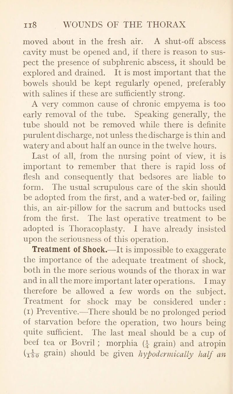moved about in the fresh air. A shut-off abscess cavity must be opened and, if there is reason to sus¬ pect the presence of subphrenic, abscess, it should be explored and drained. It is most important that the bowels should be kept regularly opened, preferably with salines if these are sufficiently strong. A very common cause of chronic empyema is too early removal of the tube. Speaking generally, the tube should not be removed while there is definite purulent discharge, not unless the discharge is thin and watery and about half an ounce in the twelve hours. Last of all, from the nursing point of view, it is important to remember that there is rapid loss of flesh and consequently that bedsores are liable to form. The usual scrupulous care of the skin should be adopted from the first, and a water-bed or, failing this, an air-pillow for the sacrum and buttocks used from the first. The last operative treatment to be adopted is Thoracoplasty. I have already insisted upon the seriousness of this operation. Treatment of Shock.—It is impossible to exaggerate the importance of the adequate treatment of shock, both in the more serious wounds of the thorax in war and in all the more important later operations. I may therefore be allowed a few words on the subject. Treatment for shock may be considered under: (i) Preventive.-—-There should be no prolonged period of starvation before the operation, two hours being quite sufficient. The last meal should be a cup of beef tea or Bovril; morphia (J grain) and atropin (rio grain) should be given hypodermically half an
