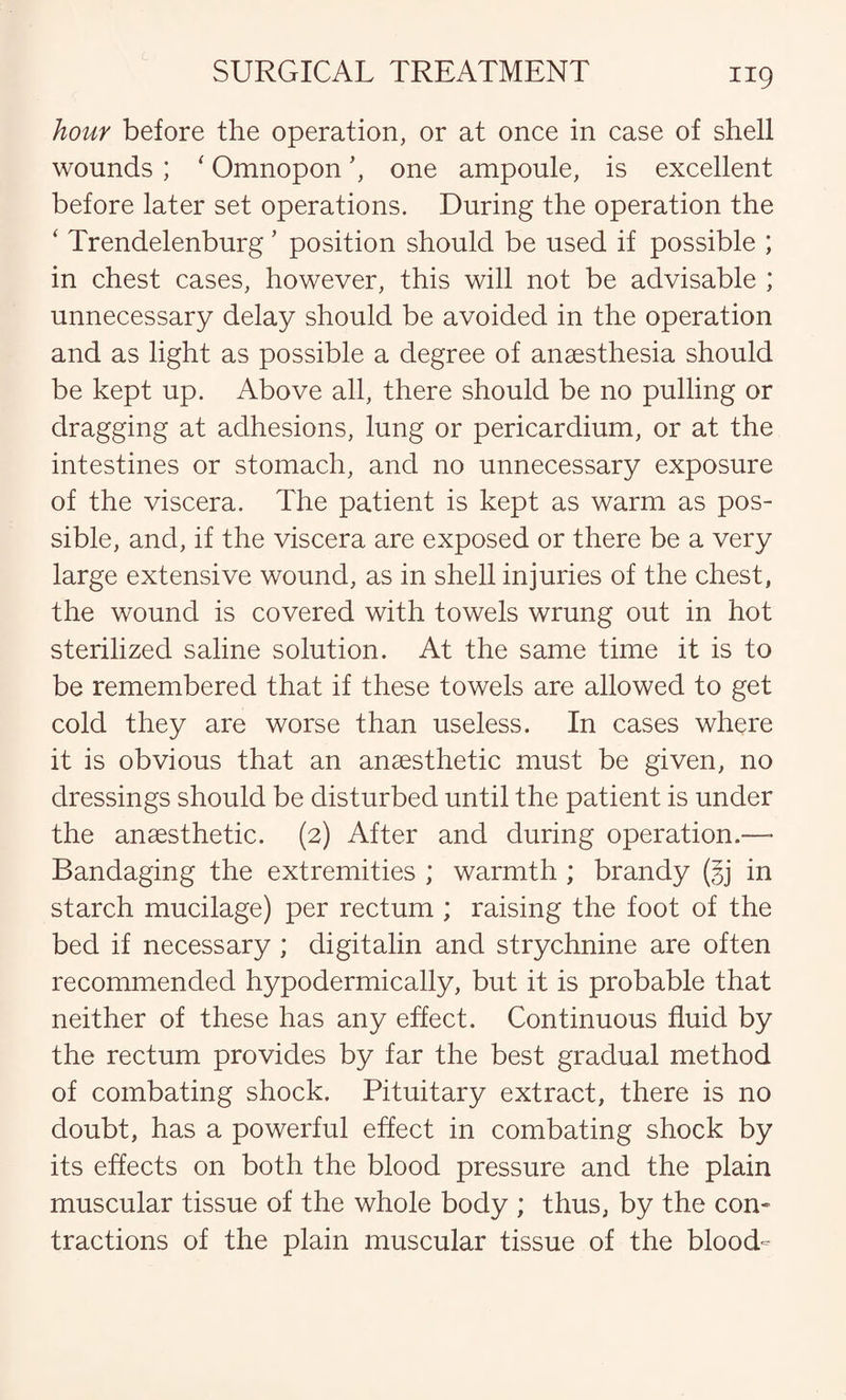 hour before the operation, or at once in case of shell wounds ; ‘ Omnopon’, one ampoule, is excellent before later set operations. During the operation the ‘ Trendelenburg ’ position should be used if possible ; in chest cases, however, this will not be advisable ; unnecessary delay should be avoided in the operation and as light as possible a degree of anaesthesia should be kept up. Above all, there should be no pulling or dragging at adhesions, lung or pericardium, or at the intestines or stomach, and no unnecessary exposure of the viscera. The patient is kept as warm as pos¬ sible, and, if the viscera are exposed or there be a very large extensive wound, as in shell injuries of the chest, the wound is covered with towels wrung out in hot sterilized saline solution. At the same time it is to be remembered that if these towels are allowed to get cold they are worse than useless. In cases where it is obvious that an anaesthetic must be given, no dressings should be disturbed until the patient is under the anaesthetic. (2) After and during operation.—* Bandaging the extremities ; warmth ; brandy (§j in starch mucilage) per rectum ; raising the foot of the bed if necessary ; digitalin and strychnine are often recommended hypodermically, but it is probable that neither of these has any effect. Continuous fluid by the rectum provides by far the best gradual method of combating shock. Pituitary extract, there is no doubt, has a powerful effect in combating shock by its effects on both the blood pressure and the plain muscular tissue of the whole body ; thus, by the con¬ tractions of the plain muscular tissue of the blood-