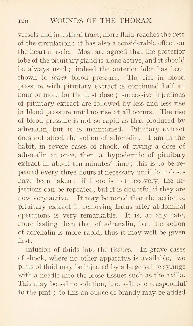 vessels and intestinal tract, more fluid reaches the rest of the circulation ; it has also a considerable effect on the heart muscle. Most are agreed that the posterior lobe of the pituitary gland is alone active, and it should be always used ; indeed the anterior lobe has been shown to lower blood pressure. The rise in blood pressure with pituitary extract is continued half an hour or more for the first dose ; successive injections of pituitary extract are followed by less and less rise in blood pressure until no rise at all occurs. The rise of blood pressure is not so rapid as that produced by adrenalin, but it is maintained. Pituitary extract does not affect the action of adrenalin. I am in the habit, in severe cases of shock, of giving a dose of adrenalin at once, then a hypodermic of pituitary extract in about ten minutes’ time; this is to be re¬ peated every three hours if necessary until four doses have been taken ; if there is not recovery, the in¬ jections can be repeated, but it is doubtful if they are now very active. It may be noted that the action of pituitary extract in removing flatus after abdominal operations is very remarkable. It is, at any rate, more lasting than that of adrenalin, but the action of adrenalin is more rapid, thus it may well be given first. Infusion of fluids into the tissues. In grave cases of shock, where no other apparatus is available, two pints of fluid may be injected by a large saline syringe with a needle into the loose tissues such as the axilla. This may be saline solution, i. e. salt one teaspoonfuT to the pint ; to this an ounce of brandy may be added