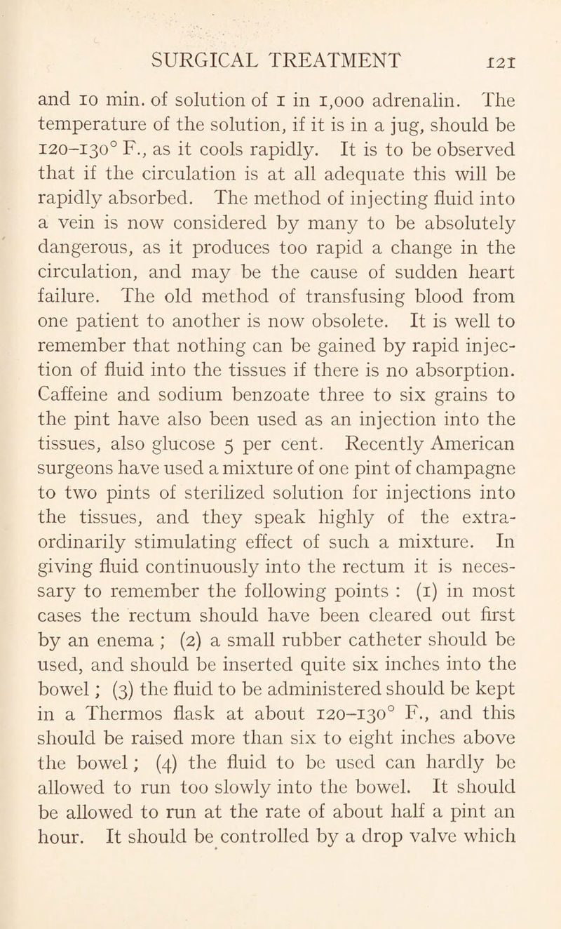 c. SURGICAL TREATMENT 121 and io min. of solution of I in 1,000 adrenalin. The temperature of the solution, if it is in a jug, should be 120-130° F., as it cools rapidly. It is to be observed that if the circulation is at all adequate this will be rapidly absorbed. The method of injecting fluid into a vein is now considered by many to be absolutely dangerous, as it produces too rapid a change in the circulation, and may be the cause of sudden heart failure. The old method of transfusing blood from one patient to another is now obsolete. It is well to remember that nothing can be gained by rapid injec¬ tion of fluid into the tissues if there is no absorption. Caffeine and sodium benzoate three to six grains to the pint have also been used as an injection into the tissues, also glucose 5 per cent. Recently American surgeons have used a mixture of one pint of champagne to two pints of sterilized solution for injections into the tissues, and they speak highly of the extra¬ ordinarily stimulating effect of such a mixture. In giving fluid continuously into the rectum it is neces¬ sary to remember the following points : (1) in most cases the rectum should have been cleared out first by an enema ; (2) a small rubber catheter should be used, and should be inserted quite six inches into the bowel; (3) the fluid to be administered should be kept in a Thermos flask at about 120-130° F., and this should be raised more than six to eight inches above the bowel; (4) the fluid to be used can hardly be allowed to run too slowly into the bowel. It should be allowed to run at the rate of about half a pint an hour. It should be controlled by a drop valve which