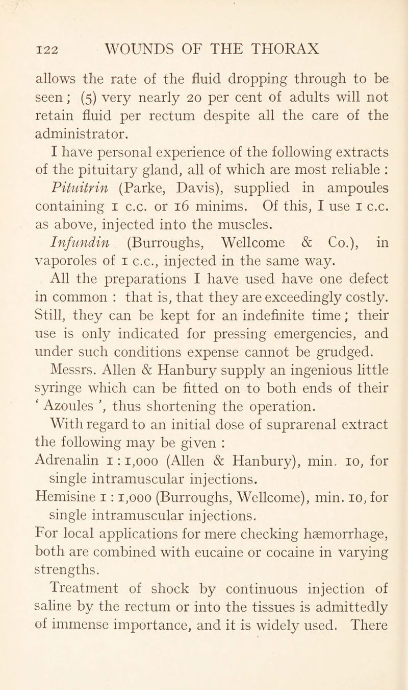 allows the rate of the fluid dropping through to be seen; (5) very nearly 20 per cent of adults will not retain fluid per rectum despite all the care of the administrator. I have personal experience of the following extracts of the pituitary gland, all of which are most reliable : Pituitrin (Parke, Davis), supplied in ampoules containing 1 c.c. or 16 minims. Of this, I use 1 c.c. as above, injected into the muscles. Infundin (Burroughs, Wellcome & Co.), in vaporoles of 1 c.c., injected in the same way. All the preparations I have used have one defect in common : that is, that they are exceedingly costly. Still, they can be kept for an indefinite time; their use is only indicated for pressing emergencies, and under such conditions expense cannot be grudged. Messrs. Allen & Han bury supply an ingenious little syringe which can be fitted on to both ends of their ‘ Azoules ’, thus shortening the operation. With regard to an initial dose of suprarenal extract the following may be given : Adrenalin 1:1,000 (Allen & Hanbury), min. 10, for single intramuscular injections. Hemisine 1:1,000 (Burroughs, Wellcome), min. 10, for single intramuscular injections. For local applications for mere checking haemorrhage, both are combined with eucaine or cocaine in varying strengths. Treatment of shock by continuous injection of saline by the rectum or into the tissues is admittedly of immense importance, and it is widely used. There
