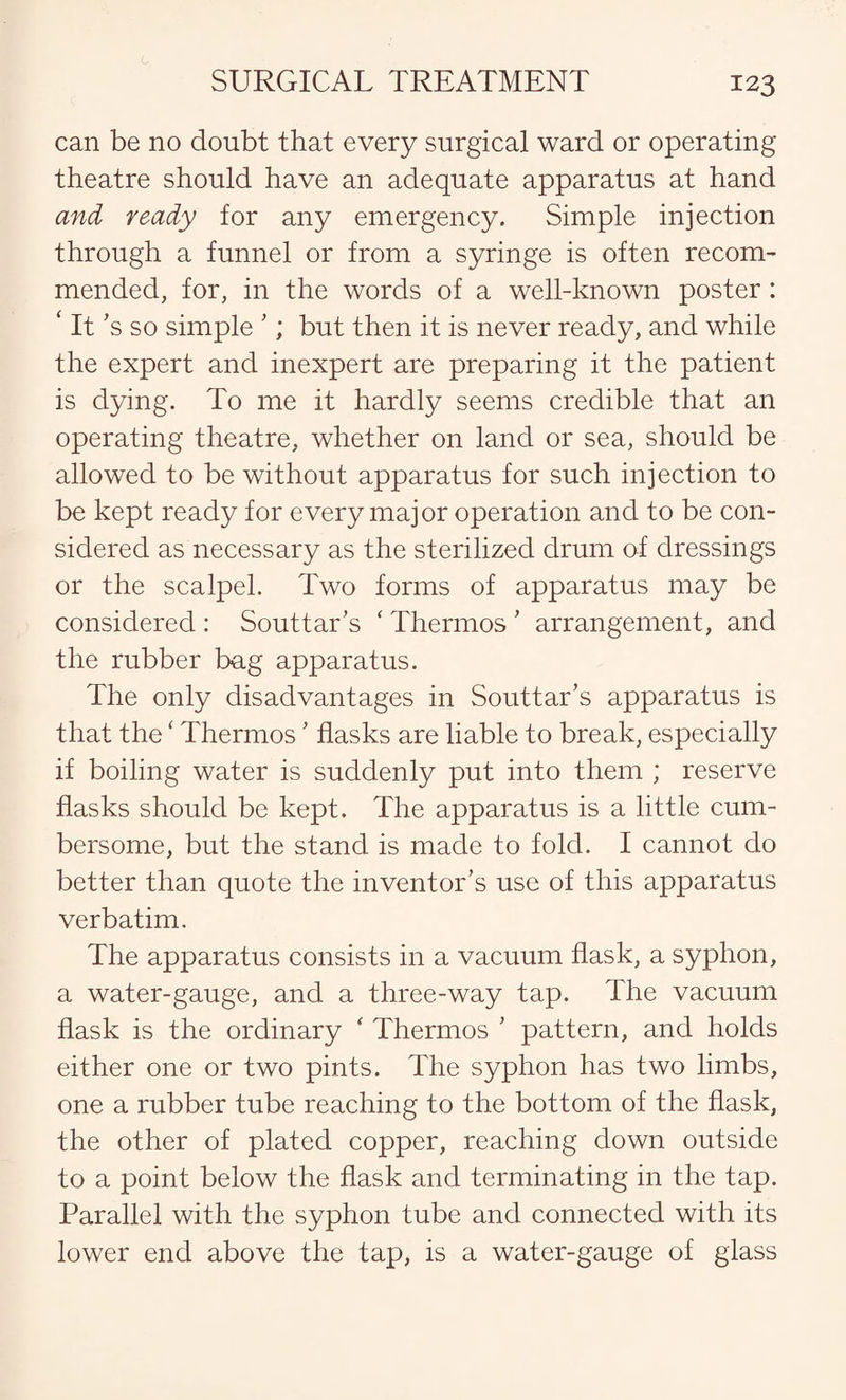 can be no doubt that every surgical ward or operating theatre should have an adequate apparatus at hand and ready for any emergency. Simple injection through a funnel or from a syringe is often recom¬ mended, for, in the words of a well-known poster: ‘ It’s so simple ’; but then it is never ready, and while the expert and inexpert are preparing it the patient is dying. To me it hardly seems credible that an operating theatre, whether on land or sea, should be allowed to be without apparatus for such injection to be kept ready for every major operation and to be con¬ sidered as necessary as the sterilized drum of dressings or the scalpel. Two forms of apparatus may be considered : Souttar’s ‘ Thermos ’ arrangement, and the rubber bag apparatus. The only disadvantages in Souttar’s apparatus is that the ‘ Thermos’ flasks are liable to break, especially if boiling water is suddenly put into them ; reserve flasks should be kept. The apparatus is a little cum¬ bersome, but the stand is made to fold. I cannot do better than quote the inventor’s use of this apparatus verbatim. The apparatus consists in a vacuum flask, a syphon, a water-gauge, and a three-way tap. The vacuum flask is the ordinary * Thermos ’ pattern, and holds either one or two pints. The syphon has two limbs, one a rubber tube reaching to the bottom of the flask, the other of plated copper, reaching down outside to a point below the flask and terminating in the tap. Parallel with the syphon tube and connected with its lower end above the tap, is a water-gauge of glass