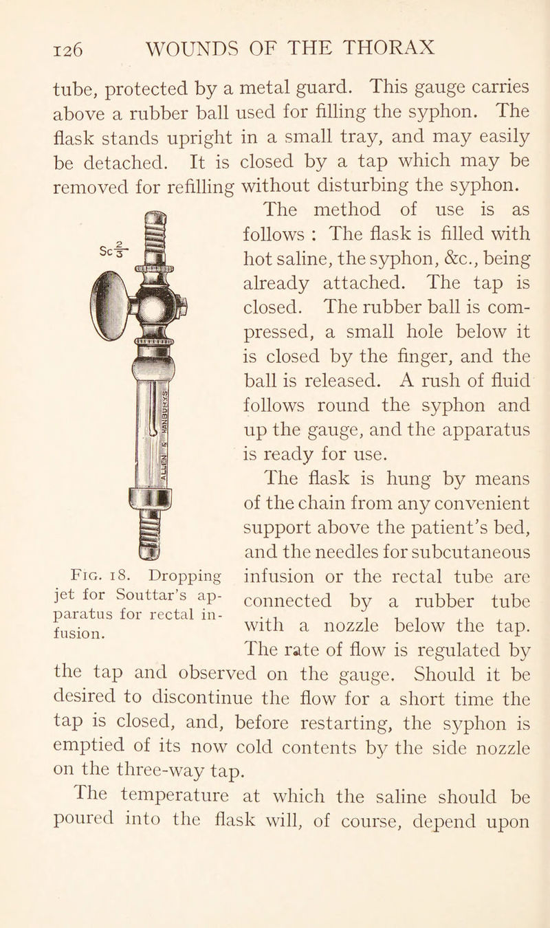 tube, protected by a metal guard. This gauge carries above a rubber ball used for filling the syphon. The flask stands upright in a small tray, and may easily be detached. It is closed by a tap which may be removed for refilling without disturbing the syphon. The method of use is as follows : The flask is filled with hot saline, the syphon, &c., being already attached. The tap is closed. The rubber ball is com¬ pressed, a small hole below it is closed by the finger, and the ball is released. A rush of fluid follows round the syphon and up the gauge, and the apparatus is ready for use. The flask is hung by means of the chain from any convenient support above the patient’s bed, and the needles for subcutaneous infusion or the rectal tube are connected by a rubber tube with a nozzle below the tap. The rate of flow is regulated by the tap and observed on the gauge. Should it be desired to discontinue the flow for a short time the tap is closed, and, before restarting, the syphon is emptied of its now cold contents by the side nozzle on the three-way tap. The temperature at which the saline should be poured into the flask will, of course, depend upon Fig. i 8. Dropping jet for Souttar’s ap¬ paratus for rectal in¬ fusion.
