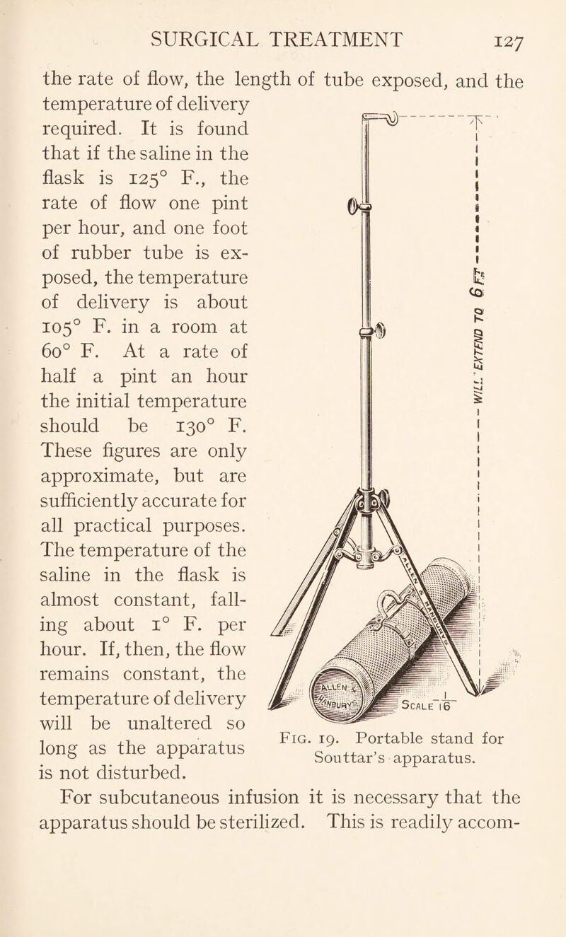 12 7 the rate of flow, the length temperature of delivery required. It is found that if the saline in the flask is 1250 F., the rate of flow one pint per hour, and one foot of rubber tube is ex¬ posed, the temperature of delivery is about 105° F. in a room at 6o° F. At a rate of half a pint an hour the initial temperature should be 130° F. These figures are only approximate, but are sufficiently accurate for all practical purposes. The temperature of the saline in the flask is almost constant, fall¬ ing about i° F. per hour. If, then, the flow remains constant, the temperature of delivery will be unaltered so long as the apparatus is not disturbed. For subcutaneous infusion apparatus should be sterilized. tube exposed, and the Fig. 19. Portable stand for Souttar’s apparatus. is necessary that the This is readily accom-