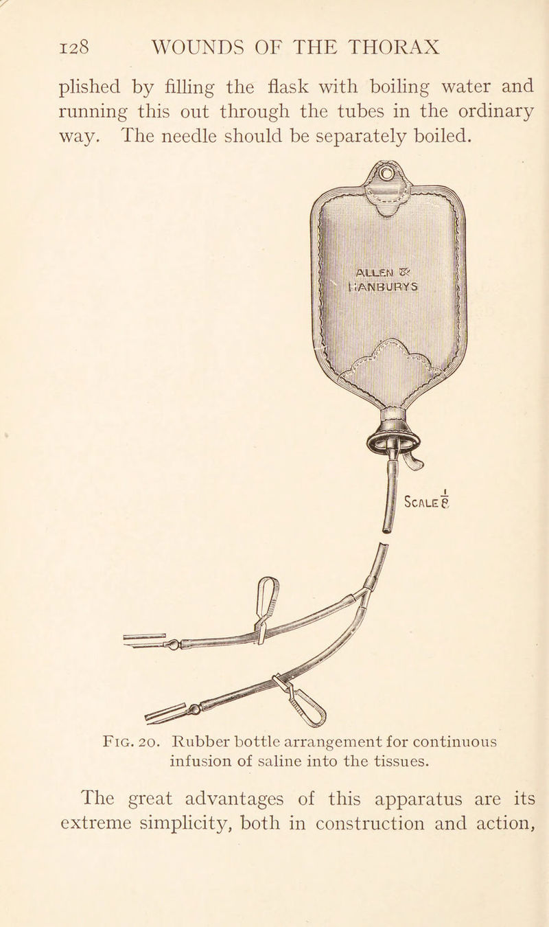 plished by filling the flask with boiling water and running this out through the tubes in the ordinary way. The needle should be separately boiled. Fig. 20. Rubber bottle arrangement for continuous infusion of saline into the tissues. The great advantages of this apparatus are its extreme simplicity, both in construction and action,