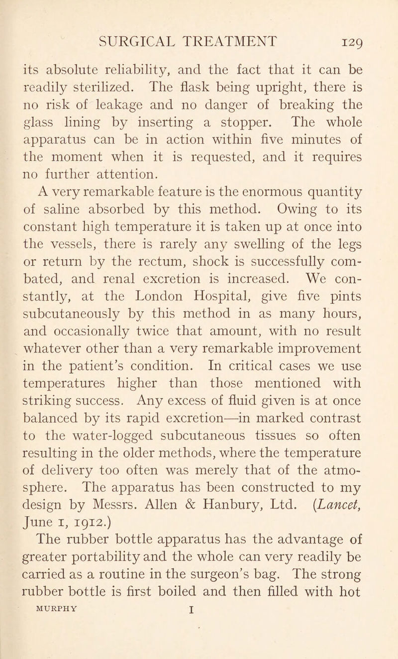 its absolute reliability, and the fact that it can be readily sterilized. The flask being upright, there is no risk of leakage and no danger of breaking the glass lining by inserting a stopper. The whole apparatus can be in action within five minutes of the moment when it is requested, and it requires no further attention. A very remarkable feature is the enormous quantity of saline absorbed by this method. Owing to its constant high temperature it is taken up at once into the vessels, there is rarely any swelling of the legs or return by the rectum, shock is successfully com¬ bated, and renal excretion is increased. We con¬ stantly, at the London Hospital, give five pints subcutaneously by this method in as many hours, and occasionally twice that amount, with no result whatever other than a very remarkable improvement in the patient’s condition. In critical cases we use temperatures higher than those mentioned with striking success. Any excess of fluid given is at once balanced by its rapid excretion—in marked contrast to the water-logged subcutaneous tissues so often resulting in the older methods, where the temperature of delivery too often was merely that of the atmo¬ sphere. The apparatus has been constructed to my design by Messrs. Allen & Hanbury, Ltd. {Lancet, June 1, 1912.) The rubber bottle apparatus has the advantage of greater portability and the whole can very readily be carried as a routine in the surgeon’s bag. The strong rubber bottle is first boiled and then filled with hot MURPHY I