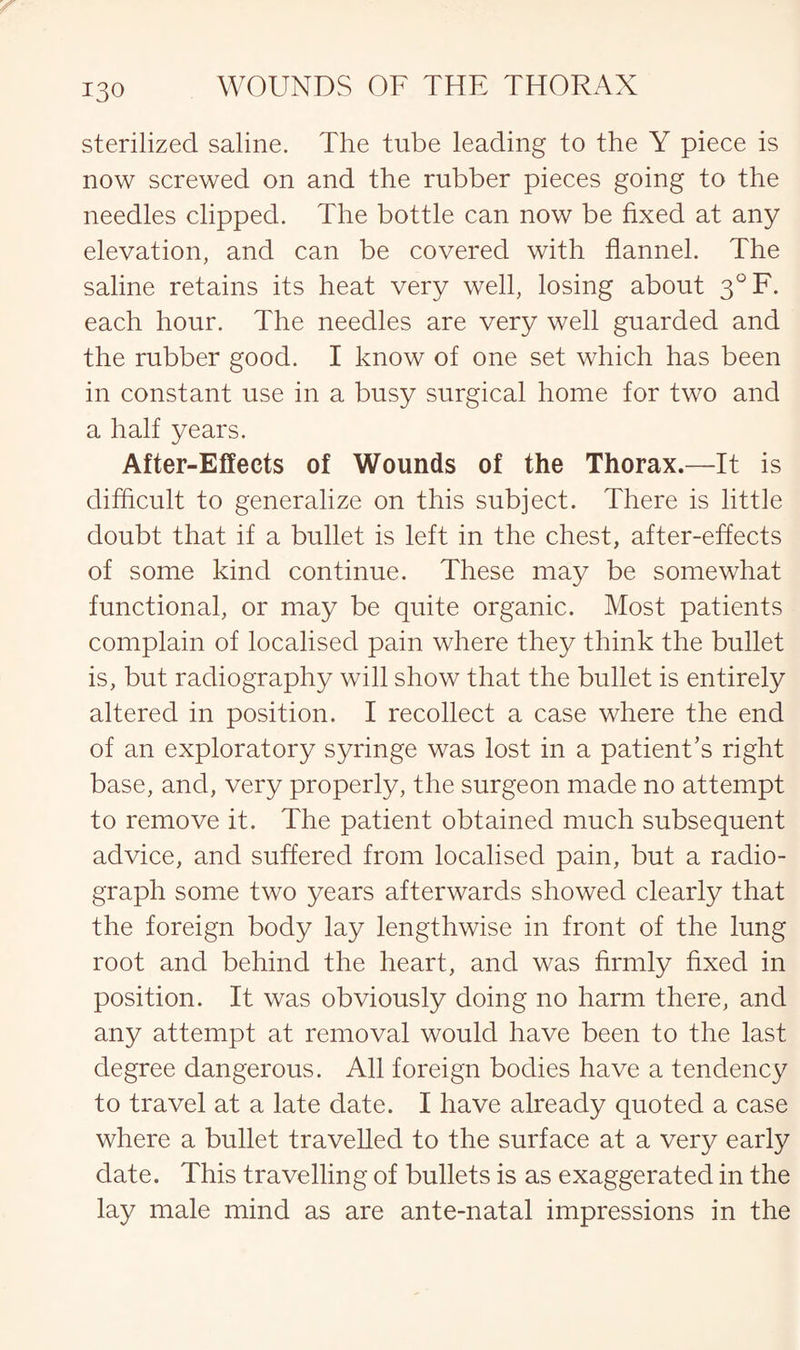 sterilized saline. The tube leading to the Y piece is now screwed on and the rubber pieces going to the needles clipped. The bottle can now be fixed at any elevation, and can be covered with flannel. The saline retains its heat very well, losing about 3°F. each hour. The needles are very well guarded and the rubber good. I know of one set which has been in constant use in a busy surgical home for two and a half years. After-Effects of Wounds of the Thorax.—It is difficult to generalize on this subject. There is little doubt that if a bullet is left in the chest, after-effects of some kind continue. These may be somewhat functional, or may be quite organic. Most patients complain of localised pain where they think the bullet is, but radiography will show that the bullet is entirely altered in position. I recollect a case where the end of an exploratory syringe was lost in a patient’s right base, and, very properly, the surgeon made no attempt to remove it. The patient obtained much subsequent advice, and suffered from localised pain, but a radio¬ graph some two years afterwards showed clearly that the foreign body lay lengthwise in front of the lung root and behind the heart, and was firmly fixed in position. It was obviously doing no harm there, and any attempt at removal would have been to the last degree dangerous. All foreign bodies have a tendency to travel at a late date. I have already quoted a case where a bullet travelled to the surface at a very early date. This travelling of bullets is as exaggerated in the lay male mind as are ante-natal impressions in the