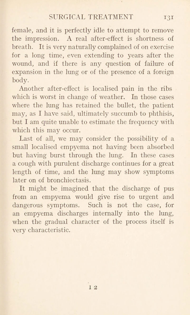 female, and it is perfectly idle to attempt to remove the impression. A real after-effect is shortness of breath. It is very naturally complained of on exercise for a long time, even extending to years after the wound, and if there is any question of failure of expansion in the lung or of the presence of a foreign body. Another after-effect is localised pain in the ribs which is worst in change of weather. In those cases where the lung has retained the bullet, the patient may, as I have said, ultimately succumb to phthisis, but I am quite unable to estimate the frequency with which this may occur. Last of all, we may consider the possibility of a small localised empyema not having been absorbed but having burst through the lung. In these cases a cough with purulent discharge continues for a great length of time, and the lung may show symptoms later on of bronchiectasis. It might be imagined that the discharge of pus from an empyema would give rise to urgent and dangerous symptoms. Such is not the case, for an empyema discharges internally into the lung, when the gradual character of the process itself is very characteristic.