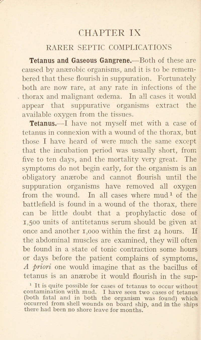 RARER SEPTIC COMPLICATIONS Tetanus and Gaseous Gangrene.—Both of these are caused by anaerobic organisms, and it is to be remem¬ bered that these flourish in suppuration. Fortunately both are now rare, at any rate in infections of the . thorax and malignant oedema. In all cases it would appear that suppurative organisms extract the available oxygen from the tissues. Tetanus.—I have not myself met with a case of tetanus in connexion with a wound of the thorax, but those I have heard of were much the same except that the incubation period was usually short, from five to ten days, and the mortality very great. The symptoms do not begin early, for the organism is an obligatory anaerobe and cannot flourish until the suppuration organisms have removed all oxygen from the wound. In all cases where mud1 of the battlefield is found in a wound of the thorax, there can be little doubt that a prophylactic dose of 1,500 units of antitetanus serum should be given at once and another 1,000 within the first 24 hours. If the abdominal muscles are examined, they will often be found in a state of tonic contraction some hours or days before the patient complains of symptoms. A priori one would imagine that as the bacillus of tetanus is an anaerobe it would flourish in the sup- 1 It is quite possible for cases of tetanus to occur without contamination with mud. I have seen two cases of tetanus (both fatal and in both the organism was found) which occurred from shell wounds on board ship, and in the ships there had been no shore leave for months.