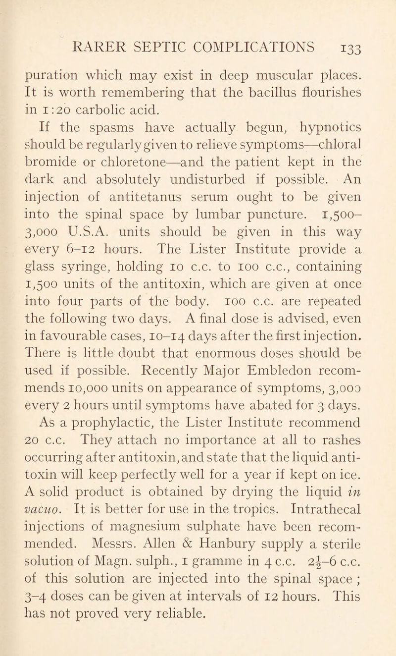 puration which may exist in deep muscular places. It is worth remembering that the bacillus flourishes in 1:20 carbolic acid. If the spasms have actually begun, hypnotics should be regularly given to relieve symptoms—chloral bromide or chloretone—and the patient kept in the dark and absolutely undisturbed if possible. An injection of antitetanus serum ought to be given into the spinal space by lumbar puncture. 1,500- 3,000 U.S.A. units should be given in this way every 6-12 hours. The Lister Institute provide a glass syringe, holding 10 c.c. to 100 c.c., containing 1,500 units of the antitoxin, which are given at once into four parts of the body. 100 c.c. are repeated the following two days. A final close is advised, even in favourable cases, 10-14 days after the first injection. There is little doubt that enormous closes should be used if possible. Recently Major Embledon recom¬ mends 10,000 units on appearance of symptoms, 3,000 every 2 hours until symptoms have abated for 3 days. As a prophylactic, the Lister Institute recommend 20 c.c. They attach no importance at all to rashes occurring after antitoxin, and state that the liquid anti¬ toxin will keep perfectly well for a year if kept on ice. A solid product is obtained by drying the liquid in vacuo. It is better for use in the tropics. Intrathecal injections of magnesium sulphate have been recom¬ mended. Messrs. Allen & Hanbury supply a sterile solution of Magn. sulph., 1 gramme in 4 c.c. 2J-6 c.c. of this solution are injected into the spinal space ; 3-4 doses can be given at intervals of 12 hours. This has not proved very reliable.