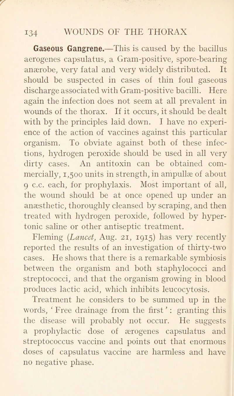 Gaseous Gangrene.—This is caused by the bacillus aerogenes capsulatus, a Gram-positive, spore-bearing anaerobe, very fatal and very widely distributed. It should be suspected in cases of thin foul gaseous discharge associated with Gram-positive bacilli. Here again the infection does not seem at all prevalent in wounds of the thorax. If it occurs, it should be dealt with by the principles laid down. I have no experi¬ ence of the action of vaccines against this particular organism. To obviate against both of these infec¬ tions, hydrogen peroxide should be used in all very dirty cases. An antitoxin can be obtained com¬ mercially, 1,500 units in strength, in ampullae of about 9 c.c. each, for prophylaxis. Most important of all, the wound should be at once opened up under an anaesthetic, thoroughly cleansed by scraping, and then treated with hydrogen peroxide, followed by hyper¬ tonic saline or other antiseptic treatment. Fleming (Lancet, Aug. 21, 1915) has very recently reported the results of an investigation of thirty-two cases. He shows that there is a remarkable symbiosis between the organism and both staphylococci and streptococci, and that the organism growing in blood produces lactic acid, which inhibits leucocytosis. Treatment he considers to be summed up in the words, ‘ Free drainage from the first ’: granting this the disease will probably not occur. He suggests a prophylactic dose of aerogenes capsulatus and streptococcus vaccine and points out that enormous doses of capsulatus vaccine are harmless and have no negative phase.