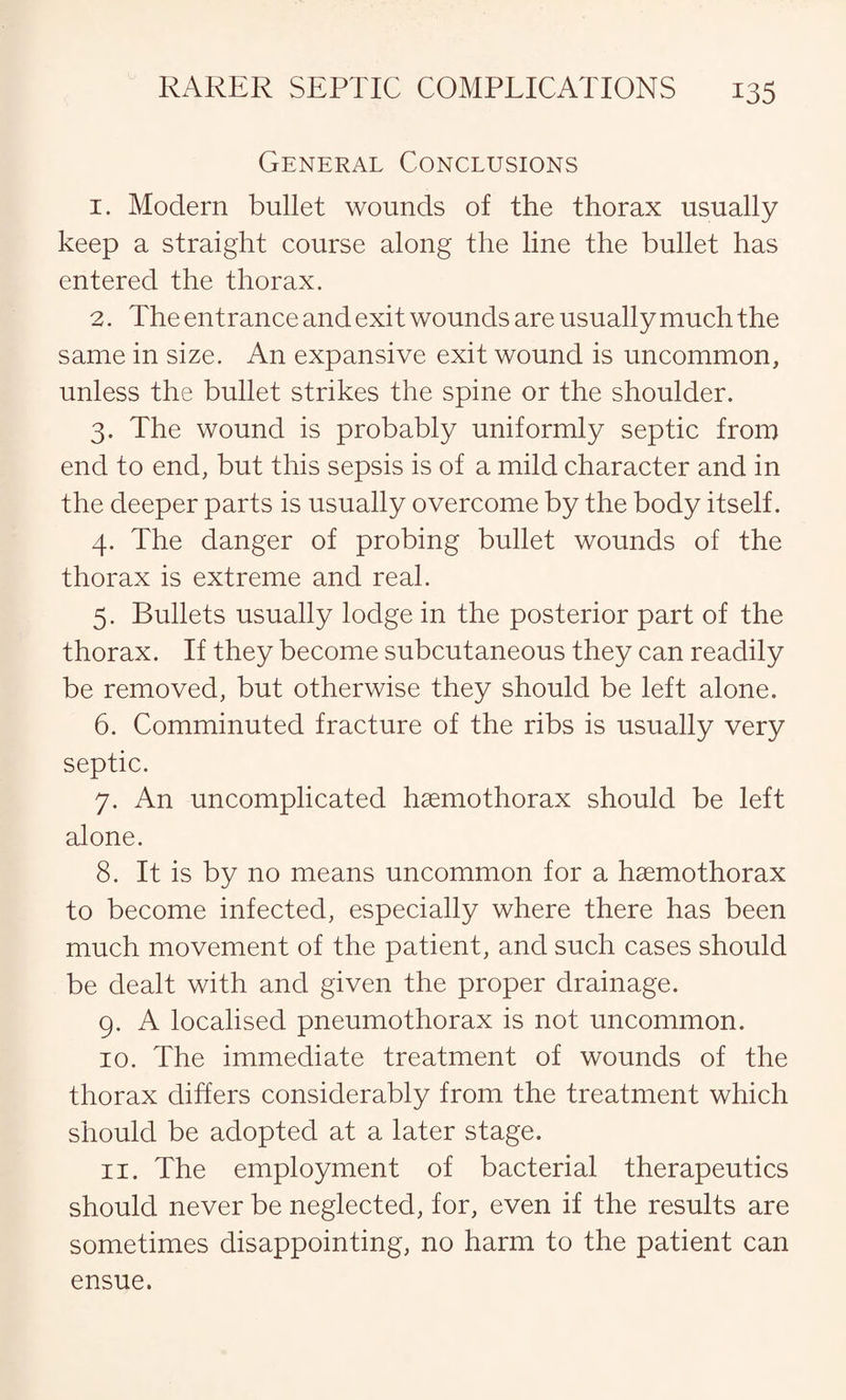 General Conclusions 1. Modern bullet wounds of the thorax usually keep a straight course along the line the bullet has entered the thorax. 2. The entrance and exit wounds are usually much the same in size. An expansive exit wound is uncommon, unless the bullet strikes the spine or the shoulder. 3. The wound is probably uniformly septic from end to end, but this sepsis is of a mild character and in the deeper parts is usually overcome by the body itself. 4. The danger of probing bullet wounds of the thorax is extreme and real. 5. Bullets usually lodge in the posterior part of the thorax. If they become subcutaneous they can readily be removed, but otherwise they should be left alone. 6. Comminuted fracture of the ribs is usually very septic. 7. An uncomplicated haemothorax should be left alone. 8. It is by no means uncommon for a haemothorax to become infected, especially where there has been much movement of the patient, and such cases should be dealt with and given the proper drainage. 9. A localised pneumothorax is not uncommon. 10. The immediate treatment of wounds of the thorax differs considerably from the treatment which should be adopted at a later stage. 11. The employment of bacterial therapeutics should never be neglected, for, even if the results are sometimes disappointing, no harm to the patient can ensue.