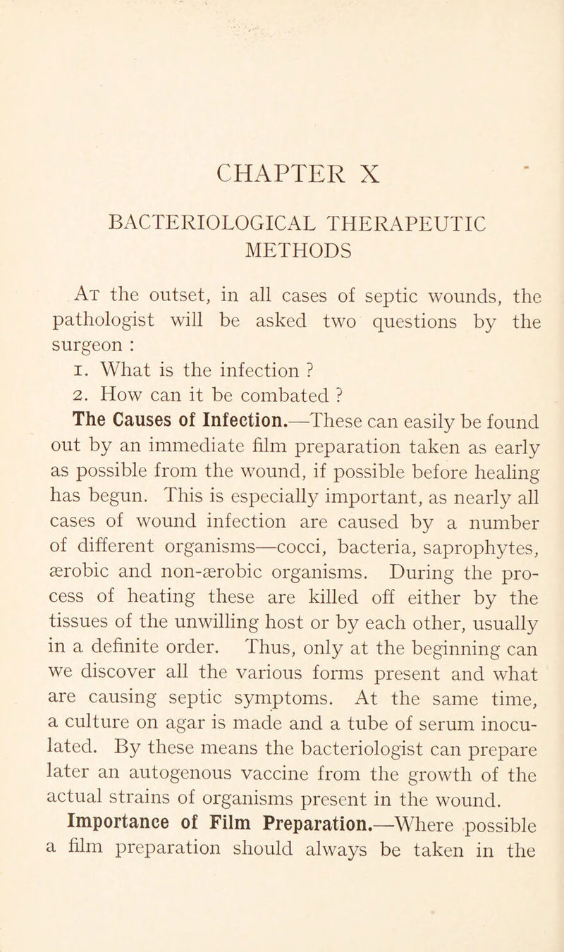 BACTERIOLOGICAL THERAPEUTIC METHODS At the outset, in all cases of septic wounds, the pathologist will be asked two questions by the surgeon : 1. What is the infection ? 2. How can it be combated ? The Causes of Infection.—These can easily be found out by an immediate him preparation taken as early as possible from the wound, if possible before healing has begun. This is especially important, as nearly all cases of wound infection are caused by a number of different organisms—cocci, bacteria, saprophytes, aerobic and non-serobic organisms. During the pro¬ cess of heating these are killed off either by the tissues of the unwilling host or by each other, usually in a definite order. Thus, only at the beginning can we discover all the various forms present and what are causing septic symptoms. At the same time, a culture on agar is made and a tube of serum inocu¬ lated. By these means the bacteriologist can prepare later an autogenous vaccine from the growth of the actual strains of organisms present in the wound. Importance of Film Preparation.—Where possible a him preparation should always be taken in the