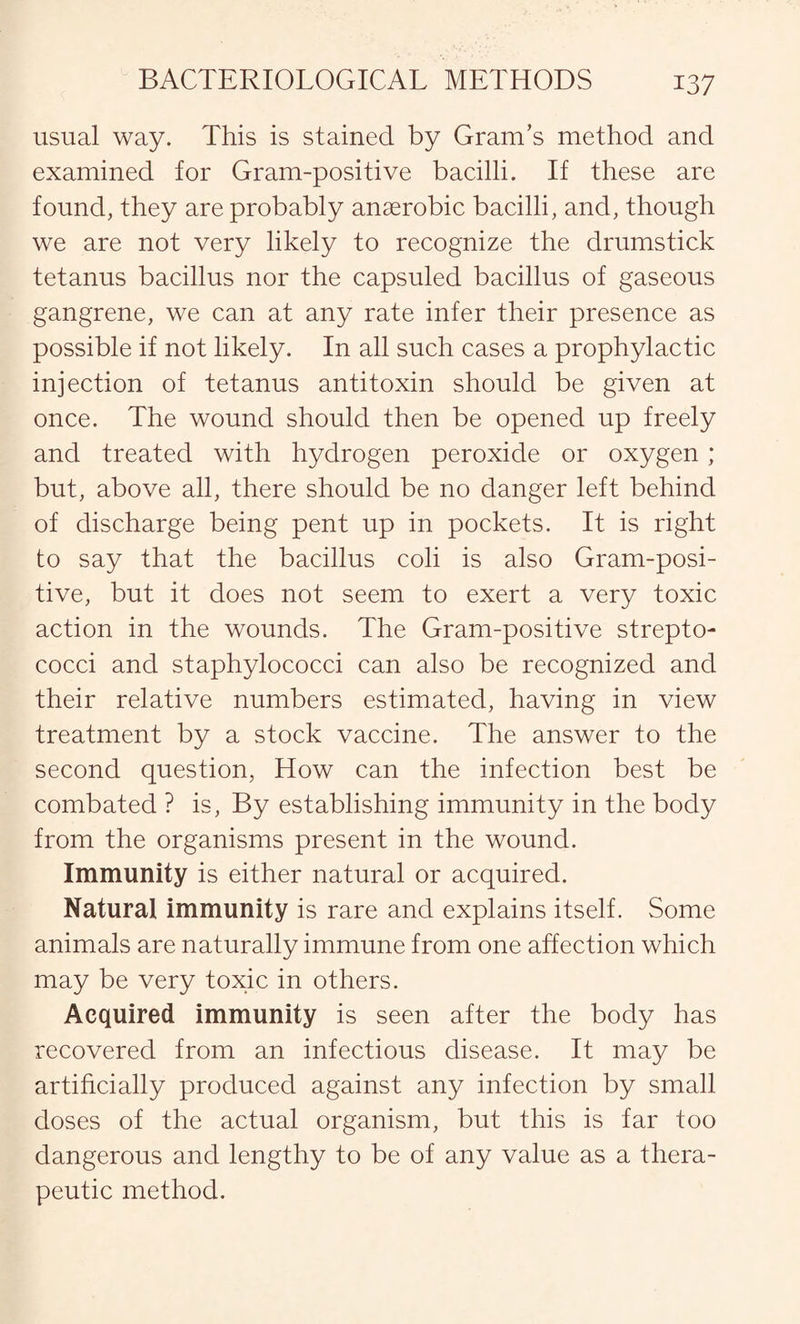 usual way. This is stained by Gram’s method and examined for Gram-positive bacilli. If these are found, they are probably anaerobic bacilli, and, though we are not very likely to recognize the drumstick tetanus bacillus nor the capsuled bacillus of gaseous gangrene, we can at any rate infer their presence as possible if not likely. In all such cases a prophylactic injection of tetanus antitoxin should be given at once. The wound should then be opened up freely and treated with hydrogen peroxide or oxygen ; but, above all, there should be no danger left behind of discharge being pent up in pockets. It is right to say that the bacillus coli is also Gram-posi¬ tive, but it does not seem to exert a very toxic action in the wounds. The Gram-positive strepto¬ cocci and staphylococci can also be recognized and their relative numbers estimated, having in view treatment by a stock vaccine. The answer to the second question, How can the infection best be combated ? is, By establishing immunity in the body from the organisms present in the wound. Immunity is either natural or acquired. Natural immunity is rare and explains itself. Some animals are naturally immune from one affection which may be very toxic in others. Acquired immunity is seen after the body has recovered from an infectious disease. It may be artificially produced against any infection by small doses of the actual organism, but this is far too dangerous and lengthy to be of any value as a thera¬ peutic method.