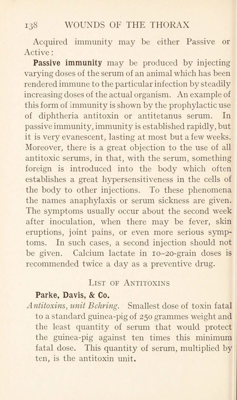 Acquired immunity may be either Passive or Active: Passive immunity may be produced by injecting varying doses of the serum of an animal which has been rendered immune to the particular infection by steadily increasing doses of the actual organism. An example of this form of immunity is shown by the prophylactic use of diphtheria antitoxin or antitetanus serum. In passive immunity, immunity is established rapidly, but it is very evanescent, lasting at most but a few weeks. Moreover, there is a great objection to the use of all antitoxic serums, in that, with the serum, something foreign is introduced into the body which often establishes a great hypersensitiveness in the cells of the body to other injections. To these phenomena the names anaphylaxis or serum sickness are given. The symptoms usually occur about the second week after inoculation, when there may be fever, skin eruptions, joint pains, or even more serious symp¬ toms. In such cases, a second injection should not be given. Calcium lactate in 10-20-grain doses is recommended twice a day as a preventive drug. List of Antitoxins Parke, Davis, & Co. Antitoxins, unit Behring. Smallest dose of toxin fatal to a standard guinea-pig of 250 grammes weight and the least quantity of serum that would protect the guinea-pig against ten times this minimum fatal dose. This quantity of serum, multiplied by ten, is the antitoxin unit.