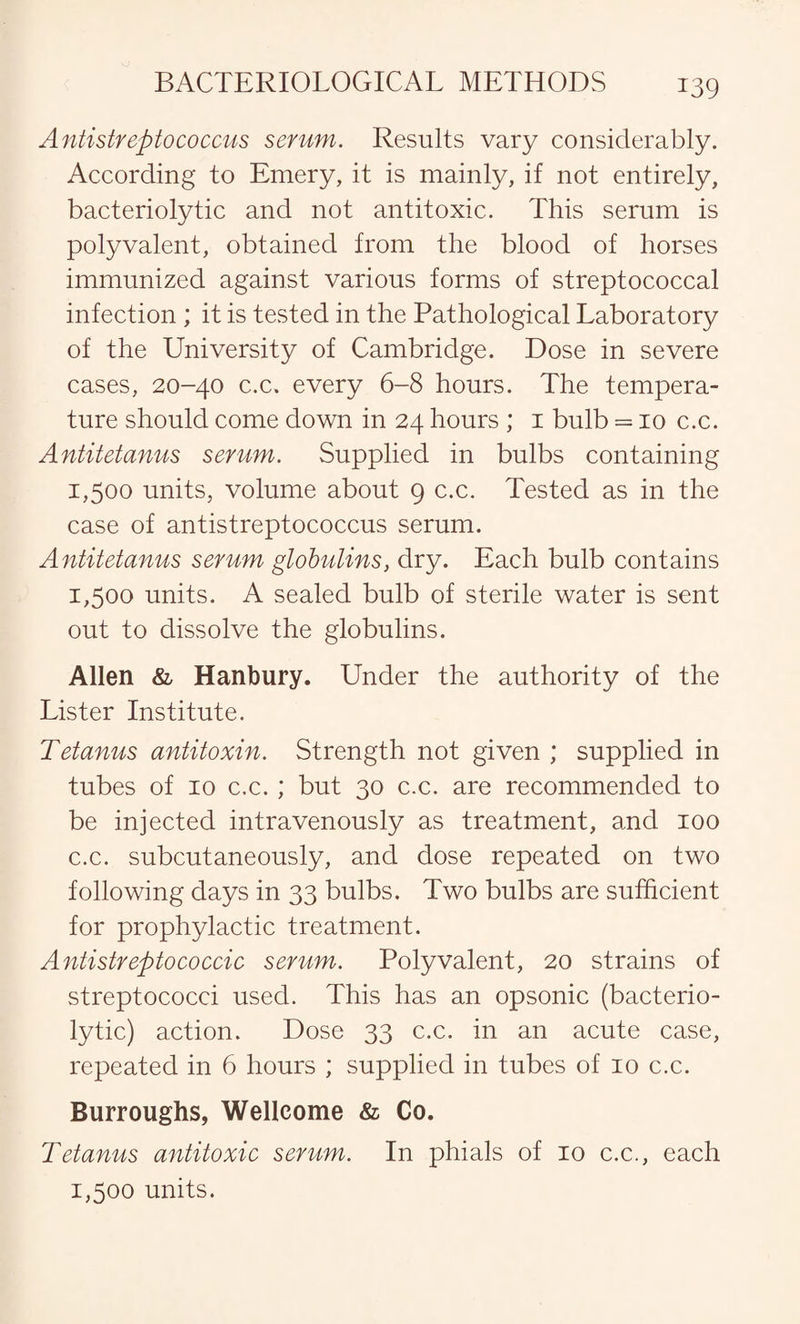 Antistreptococcus serum. Results vary considerably. According to Emery, it is mainly, if not entirely, bacteriolytic and not antitoxic. This serum is polyvalent, obtained from the blood of horses immunized against various forms of streptococcal infection ; it is tested in the Pathological Laboratory of the University of Cambridge. Dose in severe cases, 20-40 c.c. every 6-8 hours. The tempera¬ ture should come down in 24 hours ; 1 bulb = 10 c.c. Antitetanus serum. Supplied in bulbs containing 1,500 units, volume about 9 c.c. Tested as in the case of antistreptococcus serum. Antitetanus serum globulins, dry. Each bulb contains 1,500 units. A sealed bulb of sterile water is sent out to dissolve the globulins. Allen & Hanbury. Under the authority of the Lister Institute. Tetanus antitoxin. Strength not given ; supplied in tubes of 10 c.c.; but 30 c.c. are recommended to be injected intravenously as treatment, and 100 c.c. subcutaneously, and dose repeated on two following days in 33 bulbs. Two bulbs are sufficient for prophylactic treatment. Antistreptococcic serum. Polyvalent, 20 strains of streptococci used. This has an opsonic (bacterio¬ lytic) action. Dose 33 c.c. in an acute case, repeated in 6 hours ; supplied in tubes of 10 c.c. Burroughs, Wellcome & Co. Tetanus antitoxic serum. In phials of 10 c.c., each 1,500 units.