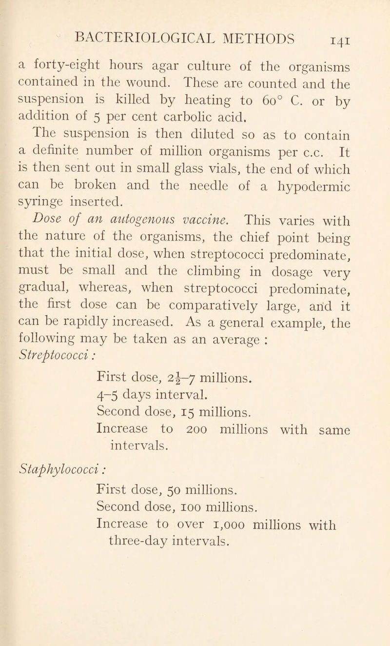a forty-eight hours agar culture of the organisms contained in the wound. These are counted and the suspension is killed by heating to 6o° C. or by addition of 5 per cent carbolic acid. The suspension is then diluted so as to contain a definite number of million organisms per c.c. It is then sent out in small glass vials, the end of which can be broken and the needle of a hypodermic syringe inserted. Dose of an autogenous vaccine. This varies with the nature of the organisms, the chief point being that the initial dose, when streptococci predominate, must be small and the climbing in dosage very gradual, whereas, when streptococci predominate, the first dose can be comparatively large, and it can be rapidly increased. As a general example, the following may be taken as an average : Streptococci: First dose, 2J-7 millions. 4-5 days interval. Second dose, 15 millions. Increase to 200 millions with same intervals. Staphylococci: First dose, 50 millions. Second dose, 100 millions. Increase to over 1,000 millions with three-clay intervals.