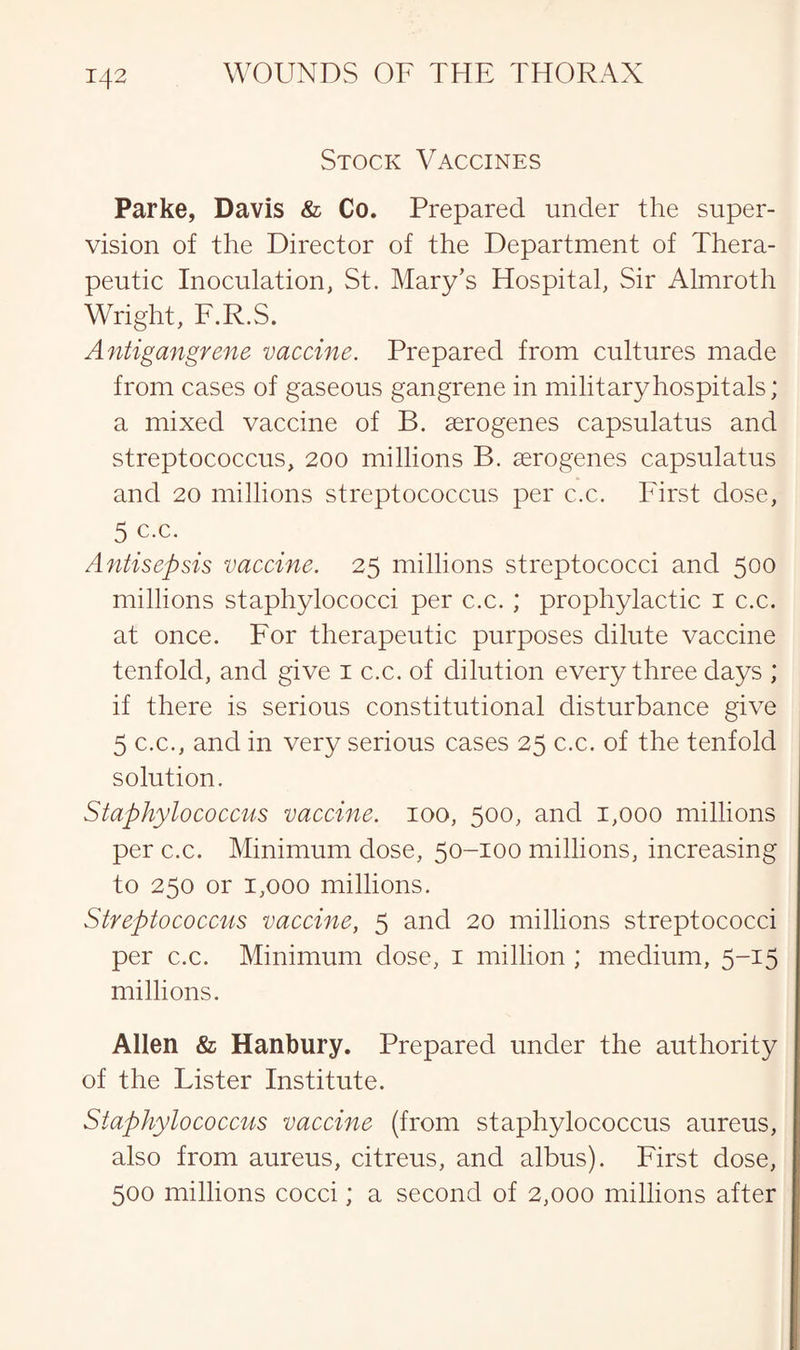 Stock Vaccines Parke, Davis & Co. Prepared under the super¬ vision of the Director of the Department of Thera¬ peutic Inoculation, St. Mary’s Hospital, Sir Almroth Wright, F.R.S. Antigangrene vaccine. Prepared from cultures made from cases of gaseous gangrene in military hospitals; a mixed vaccine of B. serogenes capsulatus and streptococcus, 200 millions B. aerogenes capsulatus and 20 millions streptococcus per c.c. First dose, 5 c.c. Antisepsis vaccine. 25 millions streptococci and 500 millions staphylococci per c.c. ; prophylactic 1 c.c. at once. For therapeutic purposes dilute vaccine tenfold, and give 1 c.c. of dilution every three days ; if there is serious constitutional disturbance give 5 c.c., and in very serious cases 25 c.c. of the tenfold solution. Staphylococcus vaccine. 100, 500, and 1,000 millions per c.c. Minimum dose, 50-100 millions, increasing to 250 or 1,000 millions. Streptococcus vaccine, 5 and 20 millions streptococci per c.c. Minimum dose, 1 million ; medium, 5-15 millions. Allen & Hanbury. Prepared under the authority of the Lister Institute. Staphylococcus vaccine (from staphylococcus aureus, also from aureus, citreus, and albus). First dose, 500 millions cocci; a second of 2,000 millions after