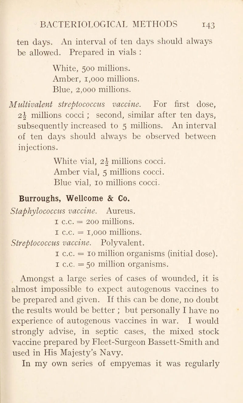 ten days. An interval of ten days should always be allowed. Prepared in vials : White, 500 millions. Amber, 1,000 millions. Blue, 2,000 millions. Multivalent streptococcus vaccine. For first dose, 2\ millions cocci ; second, similar after ten days, subsequently increased to 5 millions. An interval of ten days should always be observed between injections. White vial, 24 millions cocci. Amber vial, 5 millions cocci. Blue vial, 10 millions cocci. Burroughs, Wellcome & Co. Staphylococcus vaccine. Aureus. 1 c.c. = 200 millions. 1 c.c. = 1,000 millions. Streptococcus vaccine. Polyvalent. 1 c.c. = 10 million organisms (initial dose). 1 c.c. = 50 million organisms. Amongst a large series of cases of wounded, it is almost impossible to expect autogenous vaccines to be prepared and given. If this can be done, no doubt the results would be better ; but personally I have no experience of autogenous vaccines in war. I would strongly advise, in septic cases, the mixed stock vaccine prepared by Fleet-Surgeon Bassett-Smith and used in His Majesty’s Navy. In my own series of empyemas it was regularly