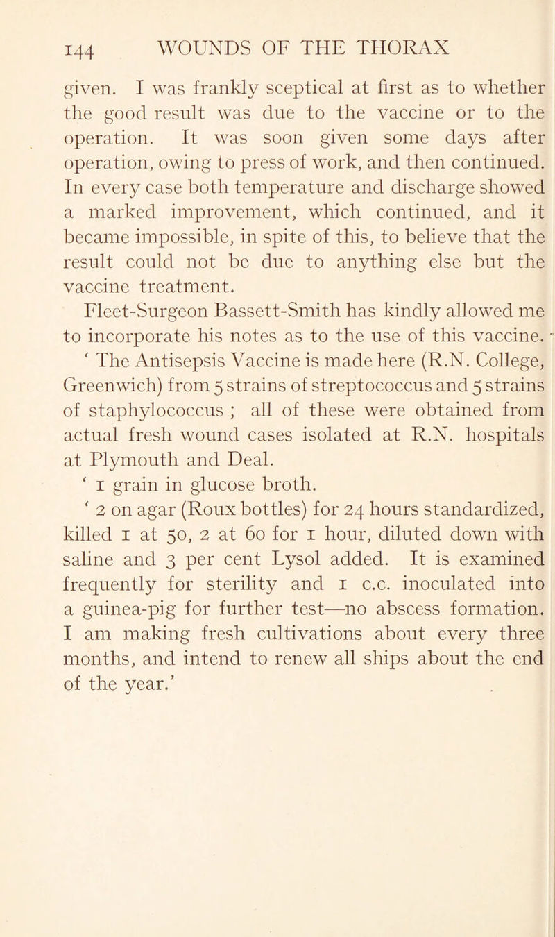 given. I was frankly sceptical at first as to whether the good result was due to the vaccine or to the operation. It was soon given some days after operation, owing to press of work, and then continued. In every case both temperature and discharge showed a marked improvement, which continued, and it became impossible, in spite of this, to believe that the result could not be due to anything else but the vaccine treatment. Fleet-Surgeon Bassett-Smith has kindly allowed me to incorporate his notes as to the use of this vaccine. ‘ The Antisepsis Vaccine is made here (R.N. College, Greenwich) from 5 strains of streptococcus and 5 strains of staphylococcus ; all of these were obtained from actual fresh wound cases isolated at R.N. hospitals at Plymouth and Deal. ‘ 1 grain in glucose broth. ‘ 2 on agar (Roux bottles) for 24 hours standardized, killed 1 at 50, 2 at 60 for 1 hour, diluted down with saline and 3 per cent Lysol added. It is examined frequently for sterility and 1 c.c. inoculated into a guinea-pig for further test—no abscess formation. I am making fresh cultivations about every three months, and intend to renew all ships about the end of the year.’