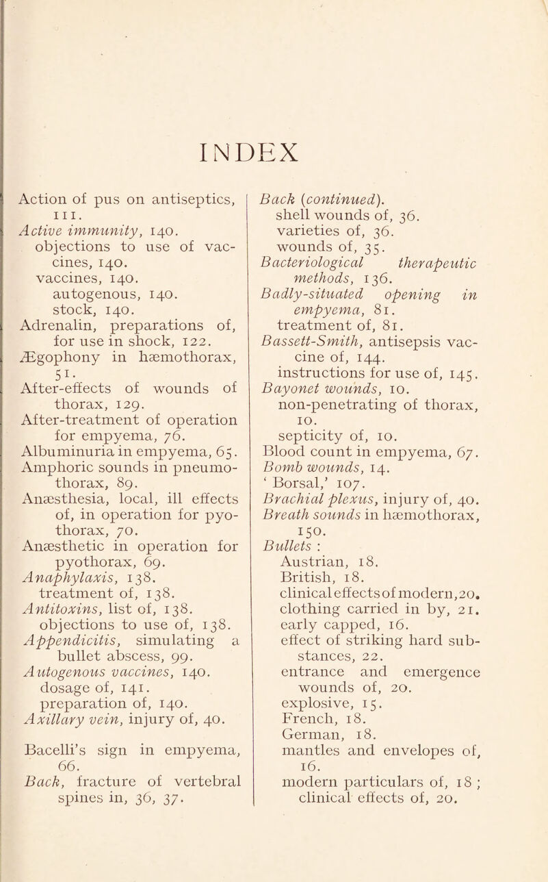 INDEX Action of pus on antiseptics, hi. Active immunity, 140. objections to use of vac¬ cines, 140. vaccines, 140. autogenous, 140. stock, 140. Adrenalin, preparations of, for use in shock, 122. digophony in haemothorax, 51- After-effects of wounds of thorax, 129. After-treatment of operation for empyema, 76. Albuminuria in empyema, 65. Amphoric sounds in pneumo¬ thorax, 89. Anaesthesia, local, ill effects of, in operation for pyo- thorax, 70. Anaesthetic in operation for pyothorax, 69. Anaphylaxis, 138. treatment of, 138. Antitoxins, list of, 138. objections to use of, 138. Appendicitis, simulating a bullet abscess, 99. A utogenous vaccines, 140. dosage of, 141. preparation of, 140. Axillary vein, injury of, 40. Bacelli’s sign in empyema, 66. Bach, fracture of vertebral spines in, 36, 37. Back (continued). shell wounds of, 36. varieties of, 36. wounds of, 35. Bacteriological therapeutic methods, 136. Badly-situated opening in empyema, 81. treatment of, 81. Bassett-Smith, antisepsis vac¬ cine of, 144. instructions for use of, 145. Bayonet wounds, 10. non-penetrating of thorax, 10. septicity of, 10. Blood count in empyema, 67. Bomb wounds, 14. ‘ Borsal,’ 107. Brachial plexus, injury of, 40. Breath sounds in haemothorax, 150. Bullets : Austrian, 18. British, 18. clinical effectsof modern,20. clothing carried in by, 21. early capped, 16. effect of striking hard sub¬ stances, 22. entrance and emergence wounds of, 20. explosive, 15. French, 18. German, 18. mantles and envelopes of, 16. modern particulars of, 18 ; clinical effects of, 20.