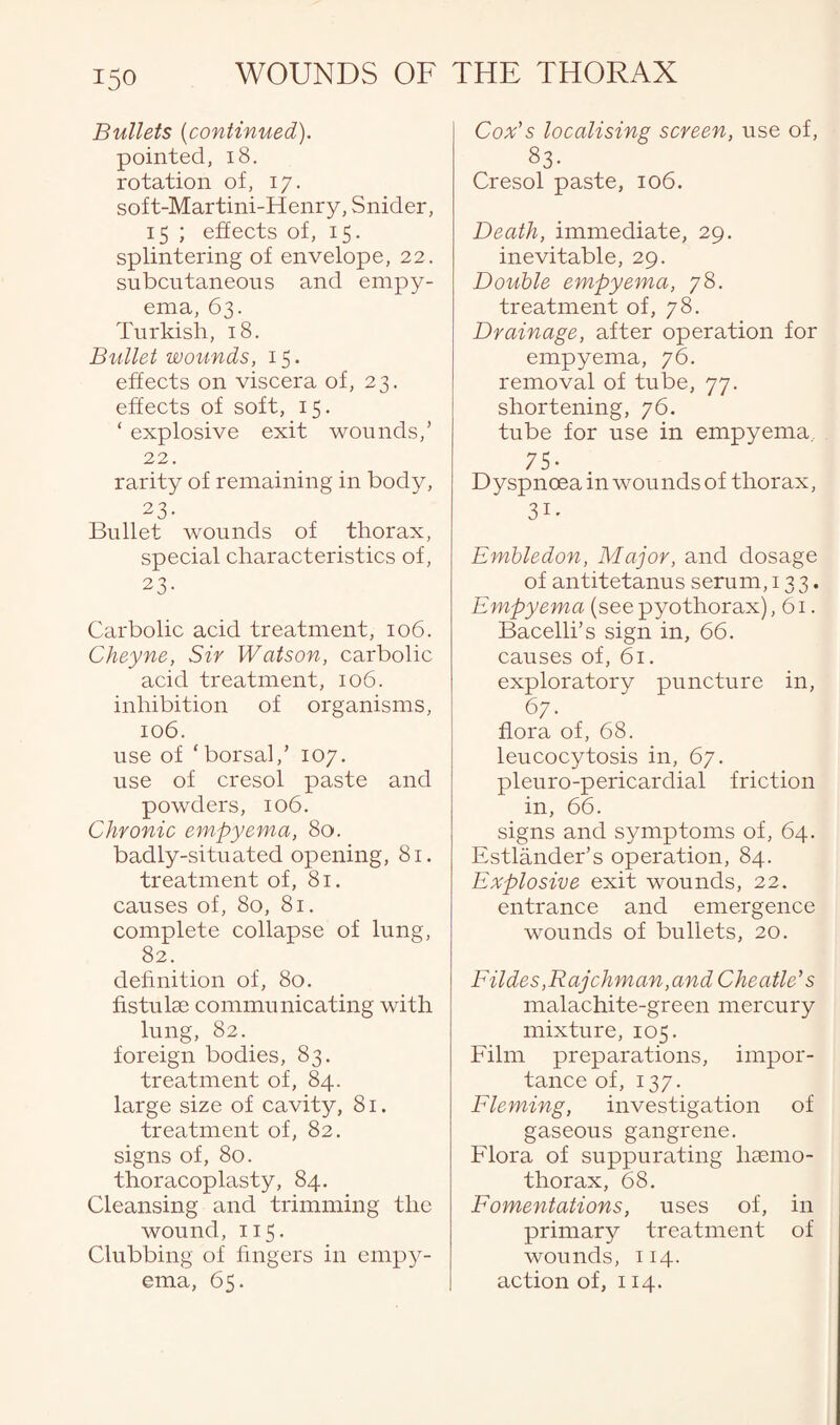 Bullets (continued). pointed, 18. rotation of, 17. soft-Martini-Henry, Snider, 15 ; effects of, 15. splintering of envelope, 22. subcutaneous and empy¬ ema, 63. Turkish, 18. Bullet wounds, 15. effects on viscera of, 23. effects of soft, 15. ‘ explosive exit wounds,’ 22. rarity of remaining in body, 23- Bullet wounds of thorax, special characteristics of, 23- Carbolic acid treatment, 106. Clieyne, Sir Watson, carbolic acid treatment, 106. inhibition of organisms, 106. use of ‘borsal,’ 107. use of cresol paste and powders, 106. Chronic empyema, 80. badly-situated opening, 81. treatment of, 81. causes of, 80, 81. complete collapse of lung, 82. definition of, 80. fistula: communicating with lung, 82. foreign bodies, 83. treatment of, 84. large size of cavity, 81. treatment of, 82. signs of, 80. thoracoplasty, 84. Cleansing and trimming the wound, 115. Clubbing of fingers in empy¬ ema, 65. Cox’s localising screen, use of, S3- Cresol paste, 106. Death, immediate, 29. inevitable, 29. Double empyema, 78. treatment of, 78. Drainage, after operation for empyema, 76. removal of tube, 77. shortening, 76. tube for use in empyema, 75- Dyspnoea in wounds of thorax, 3i. Embledon, Major, and dosage of antitetanus serum, 133. Empyema (seepyothorax), 61. Bacelli’s sign in, 66. causes of, 61. exploratory puncture in, 67. flora of, 68. leucocytosis in, 67. pleuro-pericardial friction in, 66. signs and symptoms of, 64. Estlander’s operation, 84. Explosive exit wounds, 22. entrance and emergence wounds of bullets, 20. Elides,Raj chman,and Cheatle's malachite-green mercury mixture, 105. Film preparations, impor¬ tance of, 137. Fleming, investigation of gaseous gangrene. Flora of suppurating liaemo- thorax, 68. Fomentations, uses of, in primary treatment of wounds, 114. action of, 114.