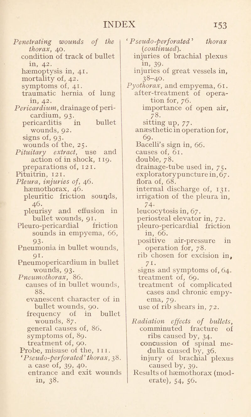 Penetrating wounds of the thorax, 40. condition of track of bullet in, 42. haemoptysis in, 41. mortality of, 42. symptoms of, 41. traumatic hernia of lung in, 42. Pericardium, drainage of peri¬ cardium, 93. pericarditis in bullet wounds, 92. signs of, 93. wounds of the, 25. Pituitary extract, use and action of in shock, 119. preparations of, 12 1. Pituitrin, 121. Pleura, injuries of, 46. haemothorax, 46. pleuritic friction souqds, 46. pleurisy and effusion in bullet wounds, 91. Pleuro-pericardial friction sounds in empyema, 66, 93- Pneumonia in bullet wounds, 91- Pneumopericardium in bullet wounds, 93. Pneumothorax, 86. causes of in bullet wounds, 88. evanescent character of in bullet wounds, 90. frequency of in bullet wounds, 87. general causes of, 86. symptoms of, 89. treatment of, 90. Probe, misuse of the, 111. ‘Pseudo-perforated’ thorax, 38. a case of, 39, 40. entrance and exit wounds in, 38. ‘ Pseudo-perforated5 thorax (continued). injuries of brachial plexus in, 39- injuries of great vessels in, 38-40. Pyothorax, and empyema, 61. after-treatment of opera¬ tion for, 76. importance of open air, . 78- sitting up, 77. anaesthetic in operation for, 69. Bacelli’s sign in, 66. causes of, 61. double, 78. drainage-tube used in, 75. exploratory puncture in, 67. flora of, 68. internal discharge of, 131. irrigation of the pleura in, 74- leucocytosis in, 67. periosteal elevator in, 72. pleuro-pericardial friction in, 66. positive air-pressure in operation for, 78. rib chosen for excision in, 71- signs and symptoms of, 64. treatment of, 69. treatment of complicated cases and chronic empy¬ ema, 79. use of rib shears in, 72. Radiation effects of bullets, comminuted fracture of ribs caused by, 34. concussion of spinal me¬ dulla caused by, 36. injury of brachial plexus caused by, 39. Results of 1 nemo thorax (mod¬ erate), 54, 56.