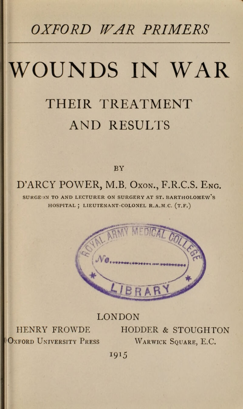 WOUNDS IN WAR THEIR TREATMENT AND RESULTS BY D’ARCY POWER, M.B. Oxon., F.R.C.S. Eng. SURGE >N TO AND LECTURER ON SURGERY AT ST. BARTHOLOMEW’S HOSPITAL J LIEUTENANT-COLONEL R.A.M.C. (T.F.) LONDON HENRY FROWDE HODDER & STOUGHTON Oxford University Press Warwick Square, E.C. *9l5