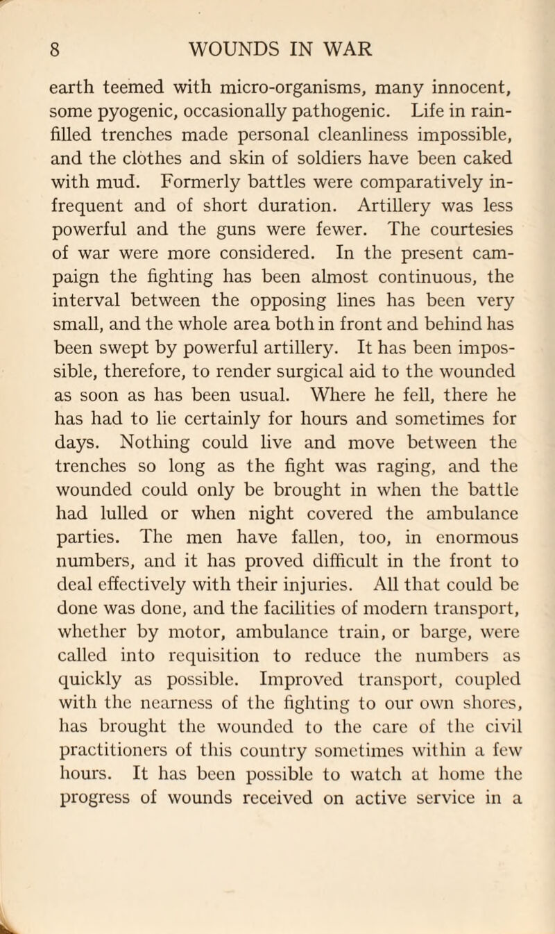 earth teemed with micro-organisms, many innocent, some pyogenic, occasionally pathogenic. Life in rain- filled trenches made personal cleanliness impossible, and the clothes and skin of soldiers have been caked with mud. Formerly battles were comparatively in¬ frequent and of short duration. Artillery was less powerful and the guns were fewer. The courtesies of war were more considered. In the present cam¬ paign the fighting has been almost continuous, the interval between the opposing lines has been very small, and the whole area both in front and behind has been swept by powerful artillery. It has been impos¬ sible, therefore, to render surgical aid to the wounded as soon as has been usual. Where he fell, there he has had to lie certainly for hours and sometimes for days. Nothing could live and move between the trenches so long as the fight was raging, and the wounded could only be brought in when the battle had lulled or when night covered the ambulance parties. The men have fallen, too, in enormous numbers, and it has proved difficult in the front to deal effectively with their injuries. All that could be done was done, and the facilities of modern transport, whether by motor, ambulance train, or barge, were called into requisition to reduce the numbers as quickly as possible. Improved transport, coupled with the nearness of the fighting to our own shores, has brought the wounded to the care of the civil practitioners of this country sometimes within a few hours. It has been possible to watch at home the progress of wounds received on active service in a