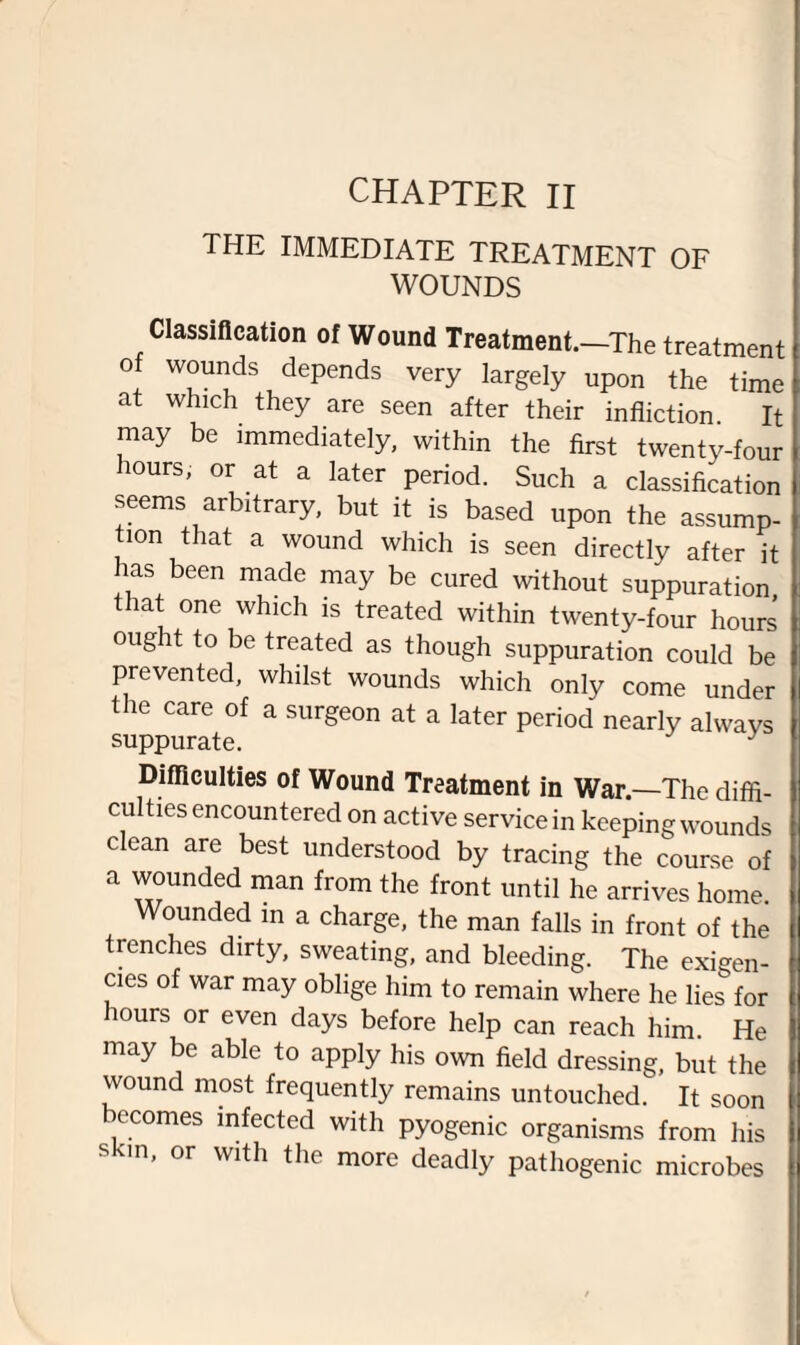 CHAPTER II THE IMMEDIATE TREATMENT OF WOUNDS Classification of Wound Treatment.—The treatment of wounds depends very largely upon the time at which they are seen after their infliction It may be immediately, within the first twenty-four hours, or at a later period. Such a classification seems arbitrary, but it is based upon the assump¬ tion that a wound which is seen directly after it has been made may be cured without suppuration that one which is treated within twenty-four hours ought to be treated as though suppuration could be prevented, whilst wounds which only come under t ic care of a surgeon at a later period nearly always suppurate. J Difficulties of Wound Treatment in War—The diffi¬ culties encountered on active service in keeping wounds clean are best understood by tracing the course of a wounded man from the front until he arrives home. Wounded in a charge, the man falls in front of the trenches dirty, sweating, and bleeding. The exigen¬ cies of war may oblige him to remain where he lies for lours or even days before help can reach him. He may be able to apply his own field dressing, but the wound most frequently remains untouched. It soon ecomes infected with pyogenic organisms from his skin, or with the more deadly pathogenic microbes
